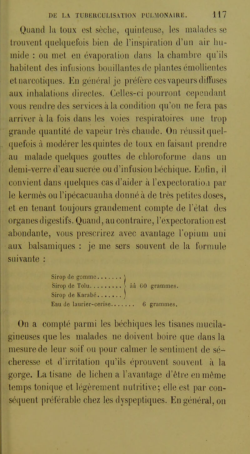 Quand la toux est sèche, quiiiteuse, les malades se trouvent quelquefois bien de l'inspiration d'un air hu- mide : ou met en évaporation dans la chambre qu'ils habitent des infusions bouillantes de plantes émollientes et narcotiques. En général je préfère ces vapeurs diffuses aux inhalations dii'ectes. Celles-ci pourront cependant vous rendre des services à la condition qu'on ne fera pas arriver à la fois dans les voies respiratoires une trop grande quantité do vapeur très chaude. On réussit quel- quefois à modérer les quintes de toux en faisant prendre au malade quelques gouttes de chloroforme dans un demi-verre d'eau sucrée ou d'infusion béchique. Enfin, il convient dans (juelques cas d'aider à l'expectoralioti par le kermès ou l'ipécacuanha donné à de très petites doses, et en tenant toujours grandement compte de l'état des organes digestifs. Quand, au contraire, l'expectoration est abondante, vous prescrirez avec avantage l'opium uni aux balsamiques : je me sers souvent de la formule suivante : On a compté parmi les béchiques les tisanes mucila- gineuses que les malades ne doivent boire que dans la mesure de leur soif ou pour calmer le sentiment de sé- cheresse et d'irritation qu'ils éprouvent souvent à la gorge. La tisane de lichen a l'avantage d'être en môme temps tonique et légèrement nutritive; elle est par con- séquent préférable chez les dyspeptiques. En général, ou Sirop de gomme.... Sirop de Tolu Sirop de Karabc.... Eau de laurier-cerise 6 grammes.