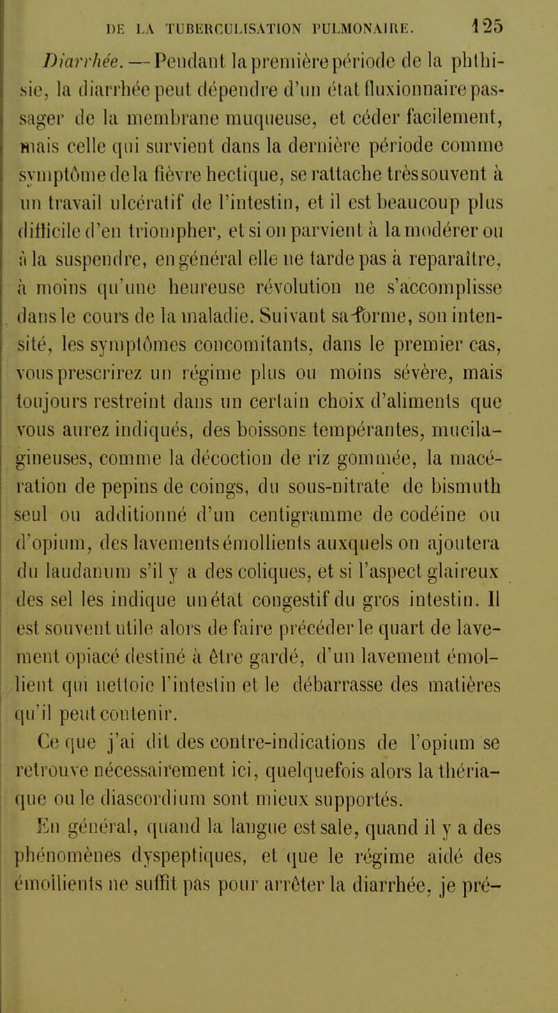 Diarrhée. — Pendant la première période de la pblhi- sie, la diarrhée peut dépendre d'un état fluxionnaire pas- sager de la membrane muqueuse, et céder facilement, mais celle qui survient dans la dernière période comme symptôme de la fièvre hectique, se rattache très souvent à un travail ulcératif de l'intestin, et il est beaucoup plus ditiicile d'en triompher, et si on parvient à la modérer ou à la suspendre, en général elle ne tarde pas à reparaître, à moins qu'une heureuse révolution ne s'accomplisse dans le cours de la maladie. Suivant sa-fbrme, son inten- sité, les symptômes concomitants, dans le premier cas, vous prescrirez un régime plus ou moins sévère, mais toujours restreint dans un certain choix d'aliments que vous aurez indiqués, des boissons tempérantes, mucila- gineuses, comme la décoction de riz gommée, la macé- ration de pépins de coings, du sous-nitrate de bismuth seul ou additionné d'un centigramme de codéine ou d'opium, des lavementsémollients auxquels on ajoutera du laudanum s'il y a des coliques, et si l'aspect glaireux des sel les indique un étal congestif du gros intestin. Il est souvent utile alors de faire précéder le quart de lave- ment opiacé destiné à être gardé, d'un lavement émol- lient qui nettoie l'intestin et le débarrasse des matières qu'il peut contenir. Ce que j'ai dit des contre-indications de l'opium se retrouve nécessairement ici, quelquefois alors la théria- que ou le diascordium sont mieux supportés. En général, quand la langue est sale, quand il y a des phénomènes dyspeptiques, et que le régime aidé des émollients ne suffît pas pour arrêter la diarrhée, je pré-