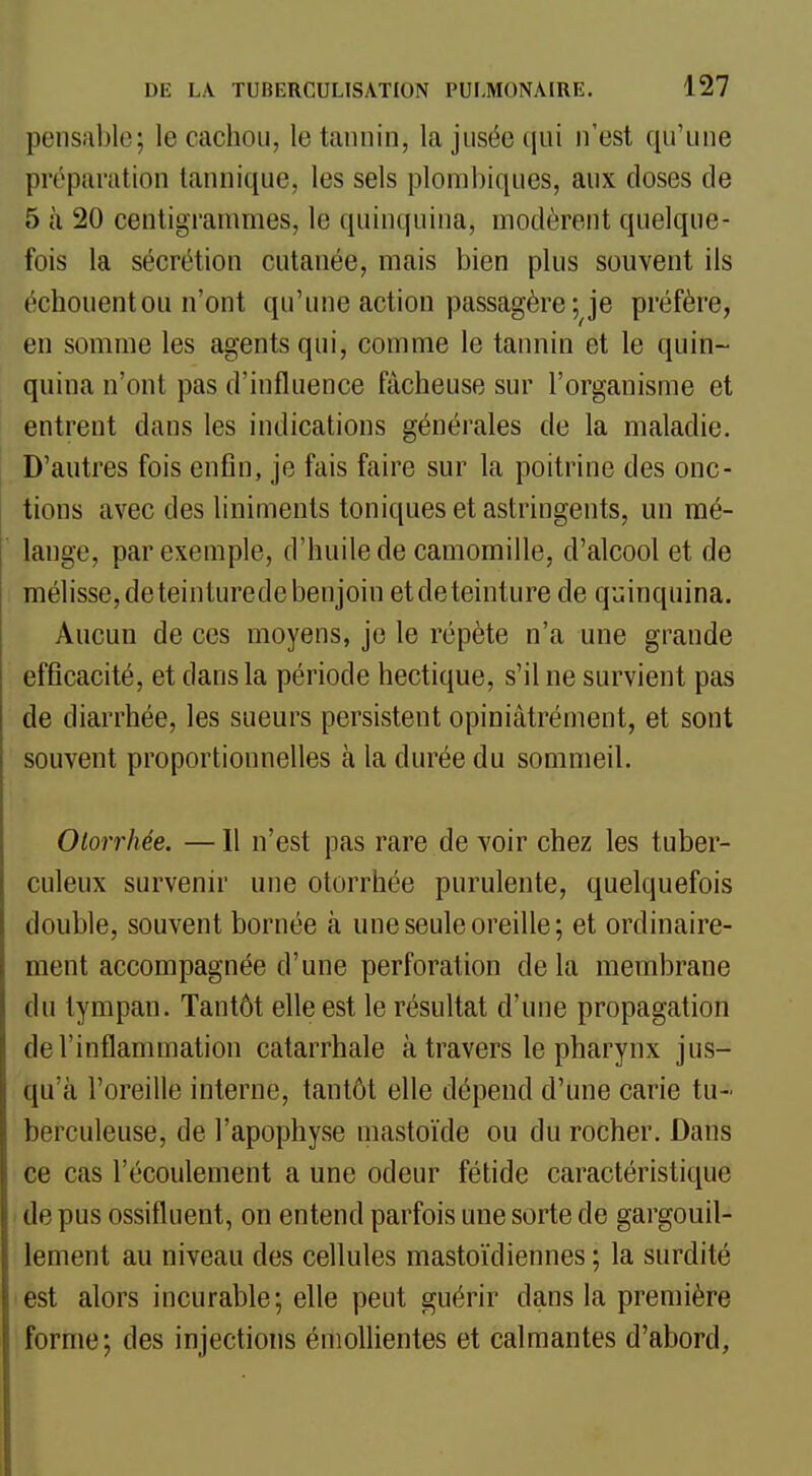 pensable; le cachou, le tannin, la jusée qui n'est qu'une préparation tannique, les sels plombiques, aux doses de 5 à 20 centigrammes, le quinquina, modèrent quelque- fois la sécrétion cutanée, mais bien plus souvent ils échouent ou n'ont qu'une action passagère ; je préfère, en somme les agents qui, comme le tannin et le quin- quina n'ont pas d'influence fâcheuse sur l'organisme et entrent dans les indications générales de la maladie. D'autres fois enfin, je fais faire sur la poitrine des onc- tions avec des liniments toniques et astringents, un mé- lange, par exemple, d'huile de camomille, d'alcool et de mélisse,deteinturedebenjoin etdeteinture de quinquina. Aucun de ces moyens, je le répète n'a une grande efficacité, et dans la période hectique, s'il ne survient pas de diarrhée, les sueurs persistent opiniâtrément, et sont souvent proportionnelles à la durée du sommeil. Olorrhée. — Il n'est pas rare de voir chez les tuber- culeux survenir une otorrhée purulente, quelquefois double, souvent bornée à une seule oreille; et ordinaire- ment accompagnée d'une perforation de la membrane du tympan. Tantôt elle est le résultat d'une propagation de l'inflammation catarrhale à travers le pharynx jus- qu'à l'oreille interne, tantôt elle dépend d'une carie tu- berculeuse, de l'apophyse mastoïde ou du rocher. Dans ce cas l'écoulement a une odeur fétide caractéristique > de pus ossifluent, on entend parfois une sorte de gargouil- lement au niveau des cellules mastoïdiennes ; la surdité est alors incurable; elle peut guérir dans la première forme; des injections émollientes et calmantes d'abord,