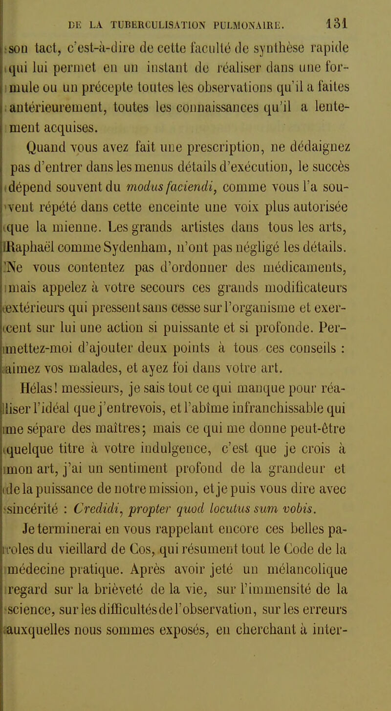 son tact, c'est-à-dire de cette faculté de synthèse rapide iqiii lui permet en un instant de réaliser dans une for- imule ou un précepte toutes les observations qu'il a faites ; autérieurement, toutes les connaissances qu'il a lente- : ment acquises. Quand yous avez fait une prescription, ne dédaignez pas d'entrer dans les menus détails d'exécution, le succès (dépend souvent du modusfaciendi, comme vous l'a sou- vent répété dans cette enceinte une voix plus autorisée ique la mienne. Les grands artistes dans tous les arts, IRaphaël comme Sydenham, n'ont pas négligé les détails. 'Ne vous contentez pas d'ordonner des médicaments, imais appelez à votre secours ces grands modificateurs textérieurs qui pressent sans cesse sur l'organisme et exer- (cent sur lui une action si puissante et si profonde. Per- imettez-moi d'ajouter deux points à tous ces conseils : iiainiez vos malades, et ayez foi dans votre art. Hélas! messieurs, je sais tout ce qui manque pour réa- Uiser l'idéal que j'entrevois, et l'abîme infranchissable qui mie sépare des maîtres; mais ce qui me donne peut-être equelque titre à votre indulgence, c'est que je crois à miou art, j'ai un sentiment profond de la grandeur et ide la puissance de notre mission, et je puis vous dire avec >sincérité : Credidi^ propter quod loculus sum vobis. Je terminerai en vous rappelant encore ces belles pa- ii'oles du vieillard de Cos, qui résument tout le Code de la (médecine pratique. Après avoir jeté un mélancolique iregard sur la brièveté de la vie, sur l'immensité de la 'Science, surlesdilïicultésderobservation, sur les erreurs «auxquelles nous sommes exposés, eu cherchant à inter-