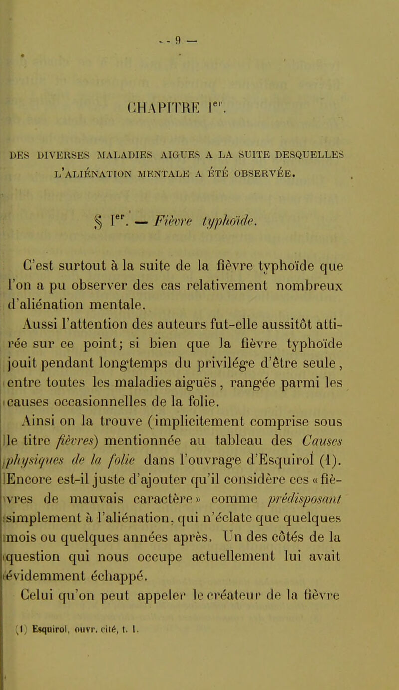 CHAPITRE Ier. DES DIVERSES .MALADIES AIGUËS A LA SUITE DESQUELLES L'ALIÉNATION MENTALE A ÉTÉ OBSERVEE. § Ier. — Fièvre typko'ide. C'est surtout à la suite de la fièvre typhoïde que l'on a pu observer des cas relativement nombreux d'aliénation mentale. Aussi l'attention des auteurs fut-elle aussitôt atti- rée sur ce point; si bien que Ja fièvre typhoïde jouit pendant longtemps du privilège d'être seule , entre toutes les maladies aiguës, rangée parmi les t causes occasionnelles de la folie. Ainsi on la trouve (implicitement comprise sous lie titre fièvres) mentionnée au tableau des Causes iphysiques de la folie dans l'ouvrage d'Esquirol (1). jEncore est-il juste d'ajouter qu'il considère ces «fiè- tvres de mauvais caractère» comme prédisposant ^simplement à l'aliénation, qui n'éclate que quelques imois ou quelques années après. Un des côtés de la ^question qui nous occupe actuellement lui avait évidemment échappé. Celui qu'on peut appeler le créateur de la fièvre (1; Esquirol, nuvr. cité, t. I.