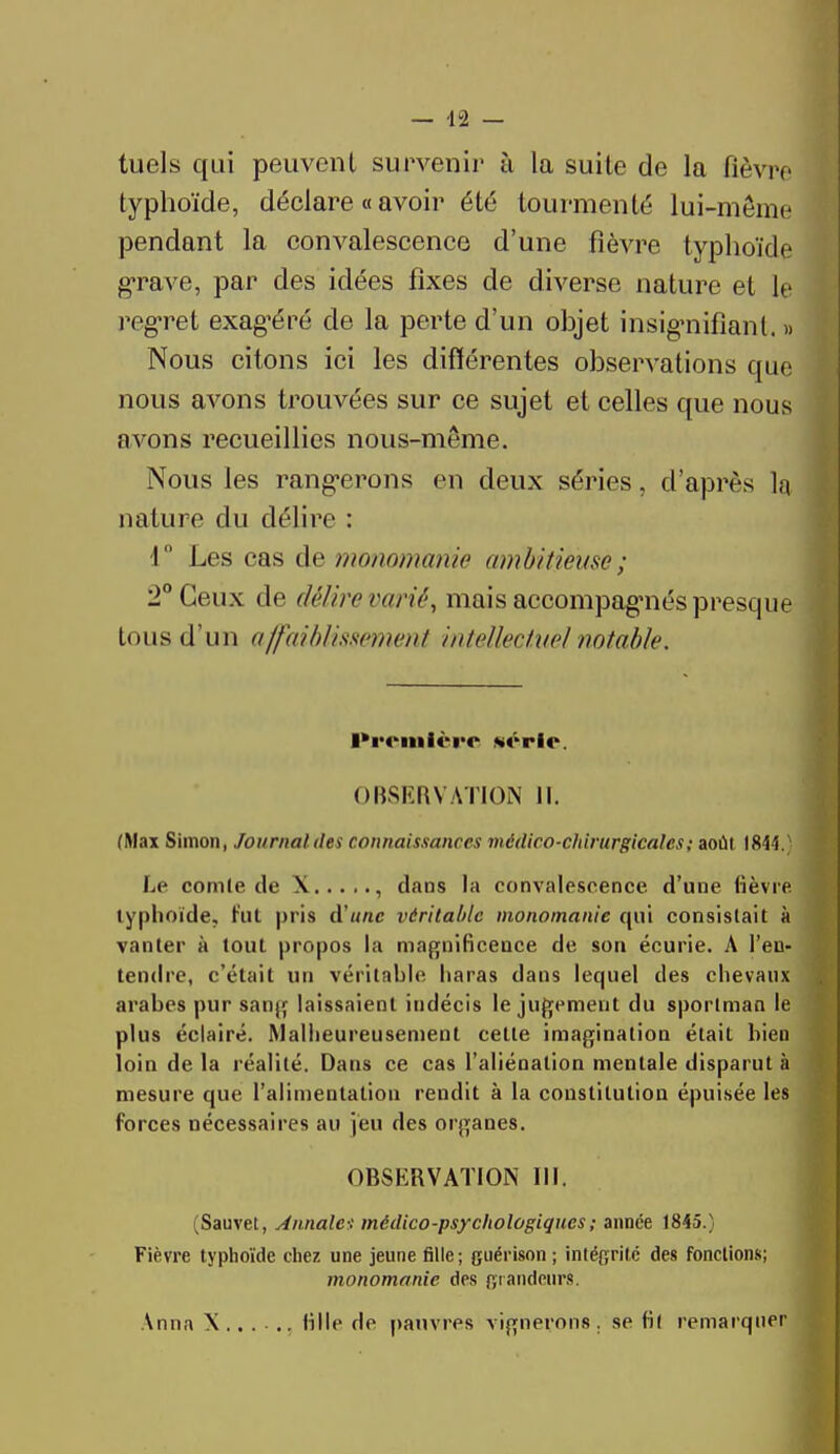 tuels qui peuvent survenir à la suite de la fièvre typhoïde, déclare « avoir été tourmenté lui-même pendant la convalescence d'une fièvre typhoïde grave, par des idées fixes de diverse nature et le regret exag'éré de la perte d'un objet insignifiant. » Nous citons ici les différentes observations que nous avons trouvées sur ce sujet et celles que nous avons recueillies nous-même. Nous les rang-erons en deux séries, d'après la nature du délire : 1° Les cas de monomariie ambitieuse ; 2° Ceux de délire varié, mais accompagnés presque tous d'un affaiblissement intellectuel notable, l*roml«*rr «crie. OBSERVATION 11. (Max Simon, Journal des connaissances médico-chirurgicales ; août 1844.} Le comte de X , dans la convalescence d'une fièvre typhoïde, rïit pris d'une véritable monomanie qui consistait à vanter à tout propos la magnificence de son écurie. A l'en- tendre, c'était un véritable haras dans lequel des chevaux arabes pur sang laissaient indécis le jugement du sportman le plus éclairé. Malheureusement celte imagination était bien loin de la réalité. Dans ce cas l'aliénation mentale disparut à mesure que l'alimentation rendit à la constitution épuisée les forces nécessaires au jeu des organes. OBSERVATION 111. (Sauvet, Annales médico-psychologiques; année 1845.) Fièvre typhoïde chez une jeune fille; guérison ; intégrité des fonctions; monomanie des grandeurs. Anna \ .. . . .. folle de pauvres vignerons . se fil remarquer