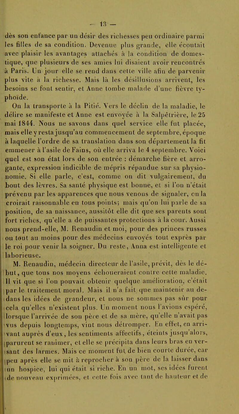 dès son enfance par un désir des richesses peu ordinaire parmi les filles de sa condition. Devenue plus grande, elle écoutait avec plaisir les avantages attachés à la condition de domes- tique, que plusieurs de ses amies lui disaient avoir rencontrés à Paris. Un jour elle se rend dans celle ville afin de parvenir plus vite à la richesse. Mais là les désillusions arrivent, les besoins se font sentir, et Anne tombe malade d'une lièvre ty- phoïde. On la transporte à la Pitié. Vers le déclin de la maladie, le délire se manifeste et Anne est envoyée à la Salpèlrière, le 25 mai 1844. Nous ne savons dans quel service elle fut placée, mais elle y resta jusqu'au commencement de septembre, époque à laquelle l'ordre de sa translation dans son département la fit emmener à l'asile de Fains, où elle arriva le 4 septembre. Voici quel est son état lors de son entrée : démarche fière et arro- gante, expression indicible de mépris répandue sur sa physio- nomie. Si elle parle, c'est, comme on dit vulgairement, du bout des lèvres. Sa santé physique est bonne, et si l'on n'était prévenu par les apparences que nous venons de signaler, on la croirait raisonnable en tous points; mais qu'on lui parle de sa position, de sa naissance, aussitôt elle dit que ses parents sont fort riches, qu'elle a de puissantes protections à la cour. Aussi nous prend-elle, M. Renaudin et moi, pour des princes russes ou tout au moins pour des médecins envoyés tout exprès par le roi pour venir la soigner. Du reste, Anna est intelligente et lahorieuse. M. Renaudin, médecin directeur de l'asile, prévit, dès le dé- but, que tous nos moyens échoueraient contre cette maladie. 11 vit que si l'on pouvait obtenir quelque amélioration, c'était par le traitement moral. Mais il n'a fait que maintenir au de- idansles idées de grandeur, et nous ne sommes pas sur pour cela qu'elles n'existent plus. Un moment nous l'avions espéré, lorsque l'arrivée de sou père et de sa mère, qu'elle n'avait pas vus depuis longtemps, vint nous détromper. En effet, en arri- vant auprès d'eux , les sentiments affectifs, éteints jusqu'alors, tparurent se ranimer, et elle se précipita dans leurs hras en ver- sant des larmes. Mais ce moment fut, de bien courte durée, car ipeu après elle se mit à reprocher à son père de la laisser dans un hospice, lui qui était, si riche. En un mot, ses idées furent de nouveau exprimées, et cette fois avec tanl de hauteur et de I