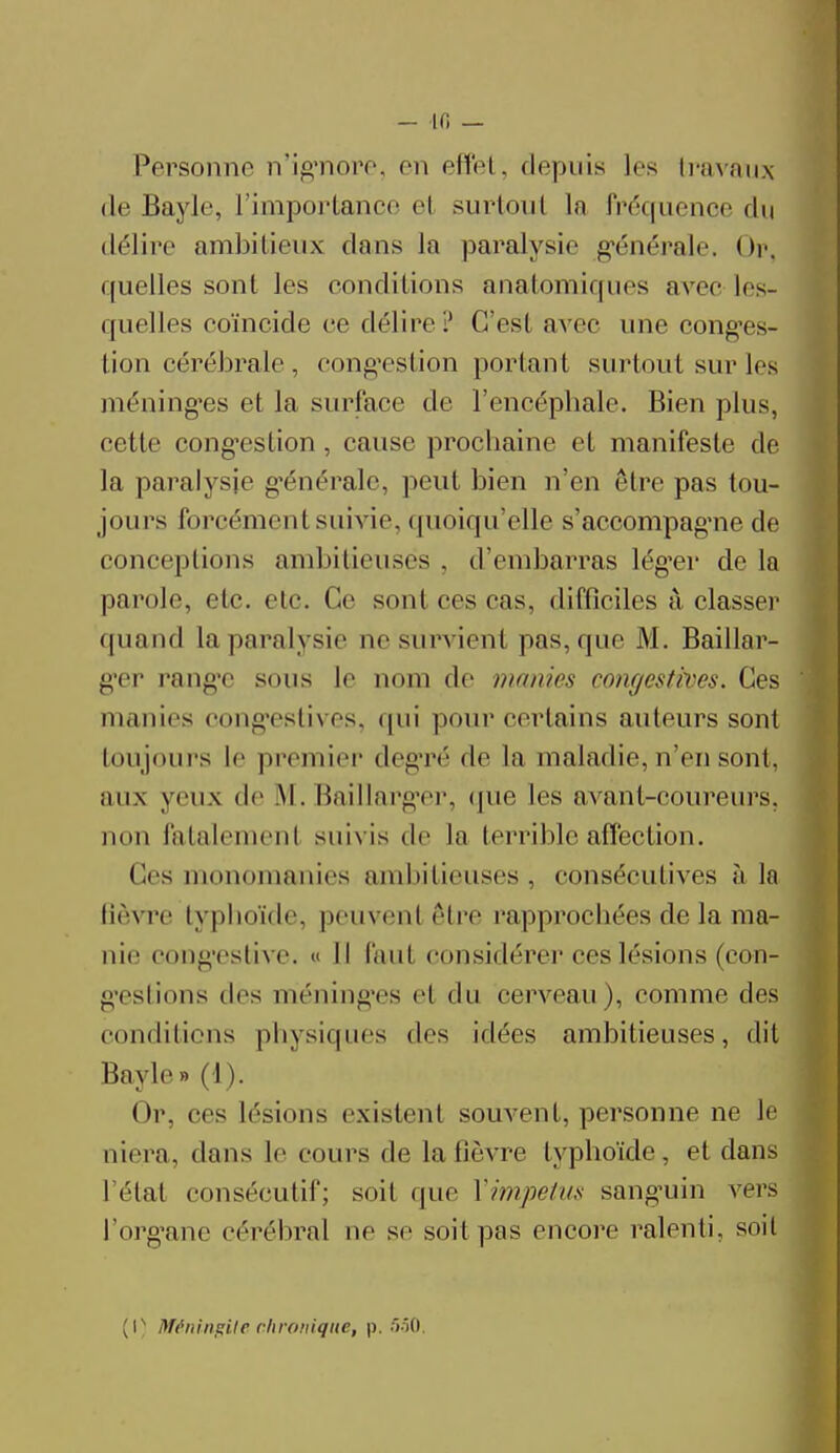 Personne n'ignore, en effet, depuis 1rs travaux de Bayle, l'importance cl surtout In Fréquence du délire ambitieux dans Ja paralysie générale. Op, quelles sont les conditions anatomiques avec Ifs- quelles coïncide ce délire? C'est avec une conges- tion cérébrale, congestion portant surtout sur les méninges et la surface de l'encéphale. Bien plus, cette congestion , cause prochaine et manifeste de la paralysie générale, peut bien n'en être pas tou- jours forcément suivie, quoiqu'elle s'accompagne de conceptions ambitieuses . d'embarras léger de la parole, etc. etc. Ce sont ces cas, difficiles à classer quand la paralysie ne survient pas, que M. Baillar- g'er rang'C sous le nom de manies congestrves. Ces manies congestives, qui pour certains auteurs sont toujours le premier degré de La maladie, n'en sont, aux yeux de AI. Ikillarger, que les avant-coureurs, non fatalement suivis de la terrible affection. (les monomanies ambitieuses, consécutives à la lièvre typhoïde, peuvent être rapprochées de la ma- nie congestive. « Il faut considérer ces lésions (con- testions des méninges el du cerveau), comme des conditions physiques des idées ambitieuses, dit Bayle» (1). Or, ces lésions existent souvent, personne ne le niera, dans le cours de la fièvre typhoïde, et dans I état consécutif; soit que Ximpclus sanguin vers l'organe cérébral ne se soit pas encore ralenti, soit (l) Méningite chronique, p. 550,