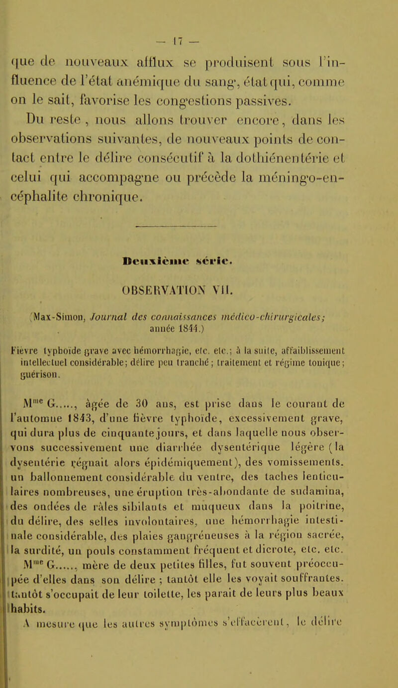 <)ne de nouveaux afflux se produisent sous I in- fluence de l'état anémique du sang-, état qui, comme on le sait, favorise les congestions passives. Du reste, nous allons trouver encore, dans les observations suivantes, de nouveaux points de con- tact entre le délire consécutif à la dothiénentérie el celui qui accompag'ne ou précède la méning'o-en- céphalite chronique. Deuxième série. OBSERVATION VII. 'Max-Simon, Journal des connaissances medico-chirurgicales ; année 1844.) Fièvre lypboïde grave avec hémorrhagie, etc. etc.; à la suite, affaiblissement intellectuel considérable; délire peu tranché ; traitement et régime tonique; guérison. M'e G , âgée de 30 aus, est prise dans le courant de l'automne 1843, d'une fièvre typhoïde, excessivement grave, qui dura plus de cinquante jours, et dans laquelle nous obser- vons successivement une diarrhée dysentérique légère (la dysenlérie régnait alors épidémiquement), des vomissements, un ballonuement considérable du ventre, des taches lenticu- laires nombreuses, une éruption très-abondante de sudamina, des ondées de râles sibilants et muqueux dans la poitrine, du délire, des selles involontaires, une hémorrhagie intesti- nale considérable, des plaies gaugréneuses à la région sacrée, la surdité, un pouls constamment fréquent et dicrole, etc. etc. Mme G , mère de deux petites filles, fut souvent préoccu- pée d'elles dans son délire ; tantôt elle les voyait souffrantes, t&nlôt s'occupait de leur toilette, les parait de leurs plus beaux I habits. A mesure que les autres symptômes s'effacèrent, le délire