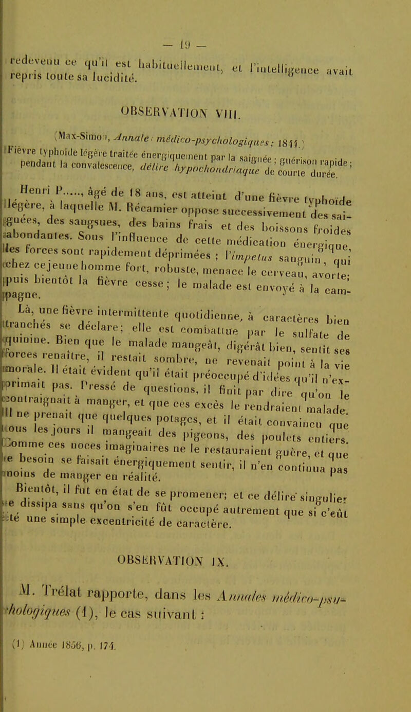 - (!) redev» redevenu ce qu'il est habiLueile.ne.il, el l'intelligence avail repris toute sa lucidité. iai«M!geuce avait OBSERVATION VIII. M.u-Simo ,, Annale; médico-psycliologiques; l8U ) t lèvre typhoïde légère traitée énersimiement nar la sain-,,^ „ • • Pendant la eonvale», UéJe W^Z!ri^^^ nege.e a laquelle JW. Reeamier oppose successivement des sai- gnées, des sangsues, des bains frais et des boissons IVoid s ■ abondao.es. Sous 'influence de cette médication énerXZ lies forces sont rap.dement déprimées ; VimpelUs sanguin Tul -hez cejeuuebomme fort, robuste, menace le cerveau, av'or e jpu» bientôt la fièvre cesse; le malade est envoyé a'la ^1 Là une fièvre intermittente quotidienne, a caractères bien •tranches se déclare; elle est combattu* par le sulfate de gnmne. Bien que le malade mangeât, digérât bien, se ît se! orces rena.tre d restait sombre, ne revenait point à la vie morale. 11 eta.t evdent qu'il était préoccupé d'idées qu'l n\x pnmau pas Pressé de questions, il finifpar due 'q l e on ra.gna.t a manger, et que ces excès le rendraient fade Il ne prenait que quelques potages, et il était convaincu nue 2 J°UrS '' man^ak deS '^e°8' ^ M«. entiers .ornme ces noces .magmaire. ne le restauraient guère et oué besoin se faisait énergiquement sentir, il n'en continua pas moins de manger en réalité. P Bientôt, il fut en é(at de se promener; et ce délire singulier > d.ss.pa sans qu'on s'en fût occupé autrement que sfc'eûi :te une simple excentricité de caraclère. OBSERVATION IX. M. îrélal rapporte, dans les Annales médico-psu* Ûotyiqués (1), le cas suivant :