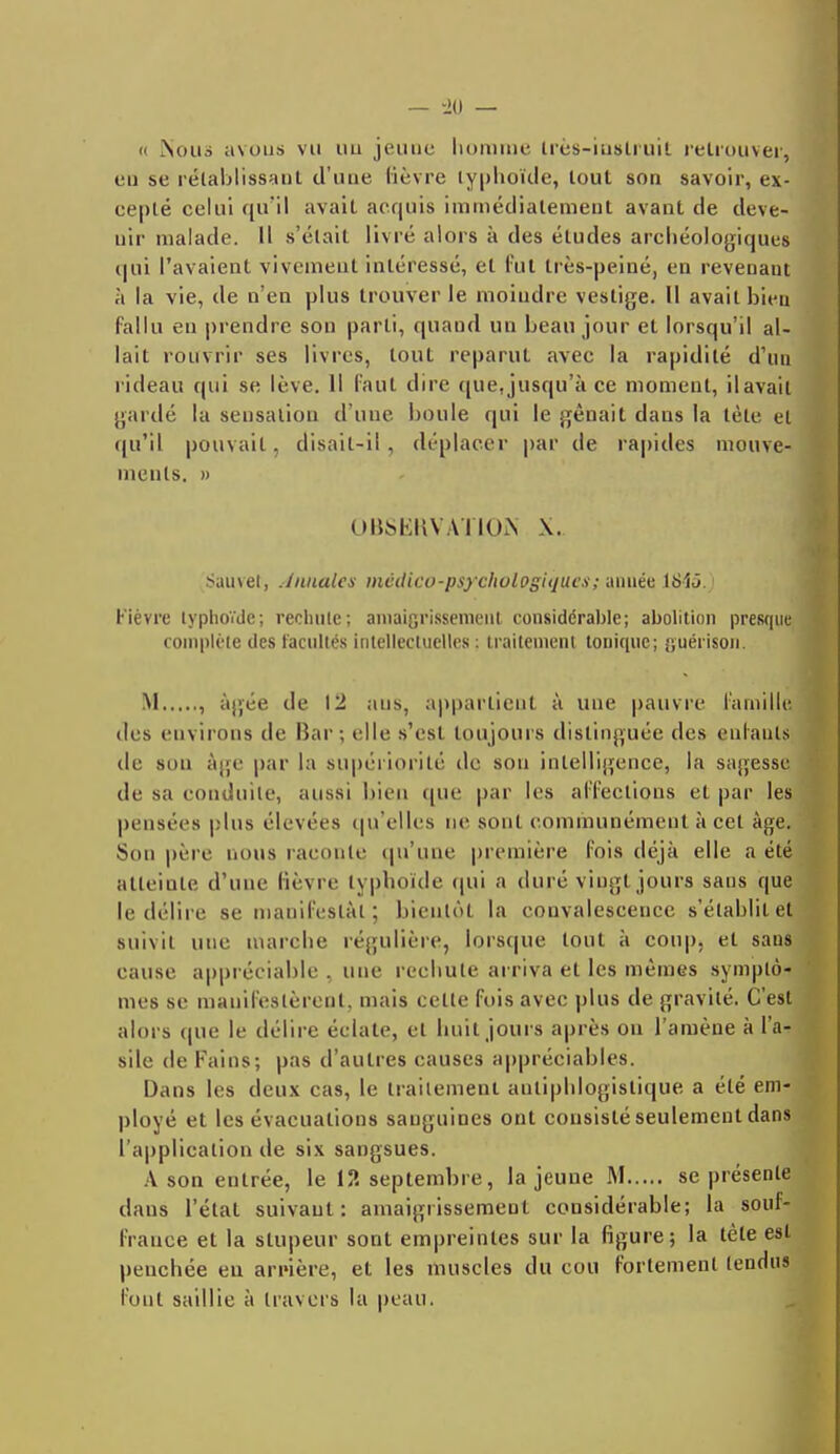 'i Nous avous vu uu jeune homme très-instruit retrouver, eu se rétablissant d'une lièvre typhoïde, tout son savoir, ex- écuté celui qu'il avait acquis immédiatement avant de deve- nir malade. Il s'était livré alors à des éludes archéologiques qui l'avaient vivement intéressé, et fut très-peiné, en revenant à la vie, de n'en plus trouver le moindre vestige. Il avait bien fallu en prendre son parti, quand un beau jour et lorsqu'il al- lait rouvrir ses livres, tout reparut avec la rapidité d'un rideau qui se lève. Il faut dire que, jusqu'à ce moment, il avait gardé la sensation d'une boule qui le gênait daus la tète et qu'il pouvait, disait-il , déplacer par de rapides mouve- ments. » OBSEKVAïlOiS X. Sauvet, inutiles médico-psychologiques ; année iSiô. Fièvre typhoïde; rechute; amaigrissement considérable; abolition presque complète des facultés intellectuelles : traitement tonique; guérison. M , âgée de 12 ans, appartient à une pauvre famille des environs de Bar; elle s'est toujours distinguée des eulauts de sou âge par la supériorité de sou intelligence, la sagesse de sa conduite, aussi bien (pie par les affections et par les pensées plus élevées qu'elles ne sont communément à cet âge. Son père nous raconte qu'une première fois déjà elle a été atteinte d'une fièvre typhoïde qui a duré vingt jours sans que le délire se manifestât ; bientôt la convalescence s'établit et suivit une marche régulière, lorsque tout à coup, et sans cause appréciable , une rechute arriva et les mêmes symptô- mes se manifestèrent, mais cette fois avec plus de gravité. C'est alors (pie le délire éclate, et huit jours après ou l'amène à l'a- sile de Fains; pas d'autres causes appréciables. Dans les deux cas, le traitement autiphlogistique a été em- ployé et les évacuations sanguines ont consisté seulement dans l'application de six sangsues. A sou entrée, le 12 septembre, la jeune M se présente dans l'état suivant: amaigrissement considérable; la souf- france et la stupeur sont empreintes sur la figure; la tète est penchée en arrière, et les muscles du cou fortement tendus l'ont saillie à travers la peau.