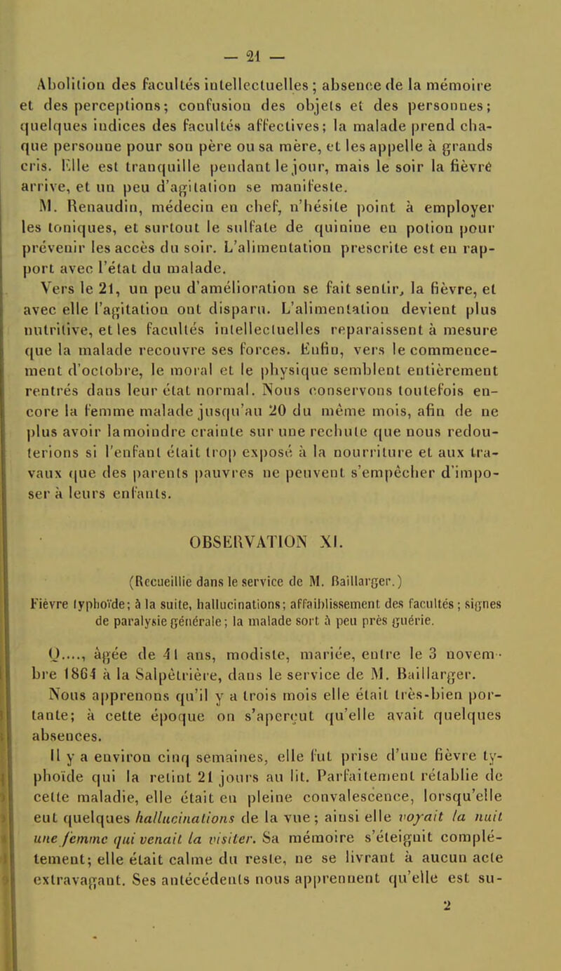 Abolition des facultés intellectuelles ; absence de la mémoire et des perceptions ; confusion des objets et des personnes; quelques indices des facultés affectives; la malade prend cha- que persoune pour sou père ou sa mère, et les appelle à grands cris. Elle est tranquille pendant le jour, mais le soir la fièvre arrive, et un peu d'agitation se manifeste. M. Renaudin, médecin en chef, n'hésite point à employer les toniques, et surtout le sulfate de quinine en potion pour prévenir les accès du soir. L'alimentation prescrite est eu rap- port avec l'état du malade. Vers le 21, un peu d'amélioration se fait sentir, la fièvre, et avec elle l'agitation ont disparu. L'alimentation devient plus nutritive, et les facultés intellectuelles reparaissent à mesure que la malade recouvre ses forces. Enfin, vers le commence- ment d'octobre, le moral et le physique semblent entièrement rentrés dans leur état normal. Nous conservons toutefois en- core la femme malade jusqu'au 20 du même mois, afin de ne plus avoir la moindre crainte sur une rechute que nous redou- terions si l'enfant était trop exposé à la nourriture et aux tra- vaux (pie des parents pauvres ne peuvent s'empêcher d'impo- ser à leurs enfants. OBSERVATION XI. (Recueillie dans le service de M. Baillarger.) Fièvre typhoïde; à la suite, hallucinations; affaiblissement des facultés ; signes de paralysie générale ; la malade sort a peu près guérie. Q...., âgée de 41 ans, modiste, mariée, entre le 3 novem - bre 1864 à la Salpèlrière, dans le service de Baillarger. Nous apprenons qu'il y a trois mois elle était très-bien por- tante; à cette époque on s'aperçut qu'elle avait quelques absences. Il y a environ cinq semaines, elle fut prise d'uue fièvre ty- phoïde qui la retint 21 jours au lit. Parfaitement rétablie de cette maladie, elle était en pleine convalescence, lorsqu'elle eut quelques hallucinations de la vue; ainsi elle voyait la nuit une femme qui venait la visiter. Sa mémoire s'éleiguit complè- tement; elle était calme du reste, ne se livrant à aucun acte extravagant. Ses antécédents nous apprennent qu'elle est su- 2