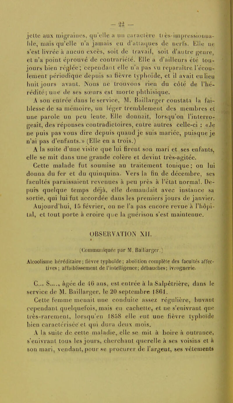 - -24 - jette aux migraines, qu'elle a un caractère IIès-impressiouua- l)le, niais qu'elle n'a jamais eu d'attaques de nerfs. Elle ne s'est livrée à aucun excès, soit de travail, soit d'autre genre, et n'a point éprouvé de contrariété. Elle a d'ailleurs été tou- jours bien réglée; cependant elle n'a pas vu reparaître l'écou- lement périodique depuis sa fièvre typhoïde, et il avait eu lieu huit jours avant. Mous ne trouvons rien du côté de l'hé- rédité; une île ses soeurs est morte phlhisique. A sou entrée dans le service, M. Baillarger constata la fai- blesse de sa mémoire, un léger tremblement des membres et une parole un peu lenle. Elle donnait, lorsqu'on l'interro- geait, des réponses contradictoires, eulre autres celle-ci : «Je ne puis pas vous dire depuis quand je suis mariée, puisque je n'ai pas d'enfants.» (Elle en a trois.) A la suite d'une visite que lui firent son mari et ses enfants, elle se mit dans une grande colère et devint très-agitée. Cette malade fut soumise au traitement tonique: on lui donna du fer et du quinquina. Vers la fin de décembre, ses facultés paraissaient revenues à peu près à l'état normal. De- purs quelque temps déjà, elle demandait avec instauce sa sortie, qui lui fut accordée dans les premiers jours de janvier. Aujourd'hui, 15 Février, on ne l'a pas encore revue à l'hôpi- tal, et tout porte à croire que la guérison s'est maintenue. OBSERVATION XII. (Communiquée par M. Bailiarjjer.} Alcoolisme héréditaire; lièvre typhoïde; abolition complète des facultés affec- tives; affaiblissement de l'intelligence; débauches; ivrognerie. C... S...., âgée de i<> ans, est entrée à la Salpêtrière, dans le service de M. Baillarger, le 20 septembre 18(51. Cette femme menait une conduite assez régulière, buvant cependant quelquefois, mais en cachette, et ne s'enivrant que très-rarement, lorsqu'en l<S.'>S elle eut une fièvre typhoïde bien caractérisée et qui dura deux mois. A la suite de celle maladie, elle se mil à boire à outrance, s'euivranl tous les jours, cherchant querelle à ses voisins et à son mari, vendant, pour se procurer de l'argent, ses vêlements