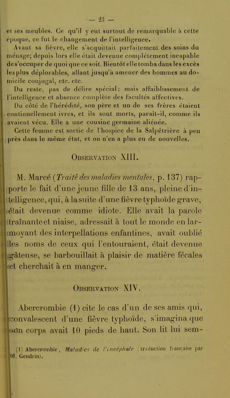 et ses meubles. Ce qu'il y eut surtout de remarquable à cette époque, ce fut le changement de l'intelligence. Avant sa lièvre, elle s'acquittait parfaitement des soins du ménage; depuis lors elle était devenue complètement incapable de s'occuper de quoi que ce soit. Bientôt elle tomba dans les excès les plus déplorables, allaut jusqu'à amener des hommes au do- micile coujugal, etc. etc. Du reste, pas de délire spécial; mais affaiblissement de l'intelligence et absence complète des facultés affectives. Du côté de l'hérédité, son père et un de ses frères étaieut continuellement ivres, et ils sont morts, paraît-il, comme ils avaient vécu. Elle a une cousine germaine aliénée. Celte femme est sortie de l'hospice de la Salpèlrière à peu |l près dans le même état, et on n'en a plus eu de nouvelles. Observation XIII. M. Marcé {Traité des maladies mentales, p. 137) rap- jporte le fait d'une jeune fille de 13 ans, pleine d'in- Itelligence, qui, à lasuite d'une fièvre typhoïde grave, tétait devenue comme idiote. Elle avait la parole Itraînanteet niaise, adressait à tout le monde en lar- îmoyant des interpellations enfantines, avait oublié lies noms de ceux qui l'entouraient, était devenue iLg'âteuse, se barbouillait à plaisir de matière fécales Jtet cherchait à en manger. Observation XIV. Abercrombie (1) cite le cas d'un de ses amis qui, •onvalescent d'une fièvre typhoïde, s'imagina que çUcJn corps avait 10 pieds de haut. Son lit lui sem- (1) Abercrombie, Maladies de l\nccpliate ( traduction française par iIM. Gendrin).