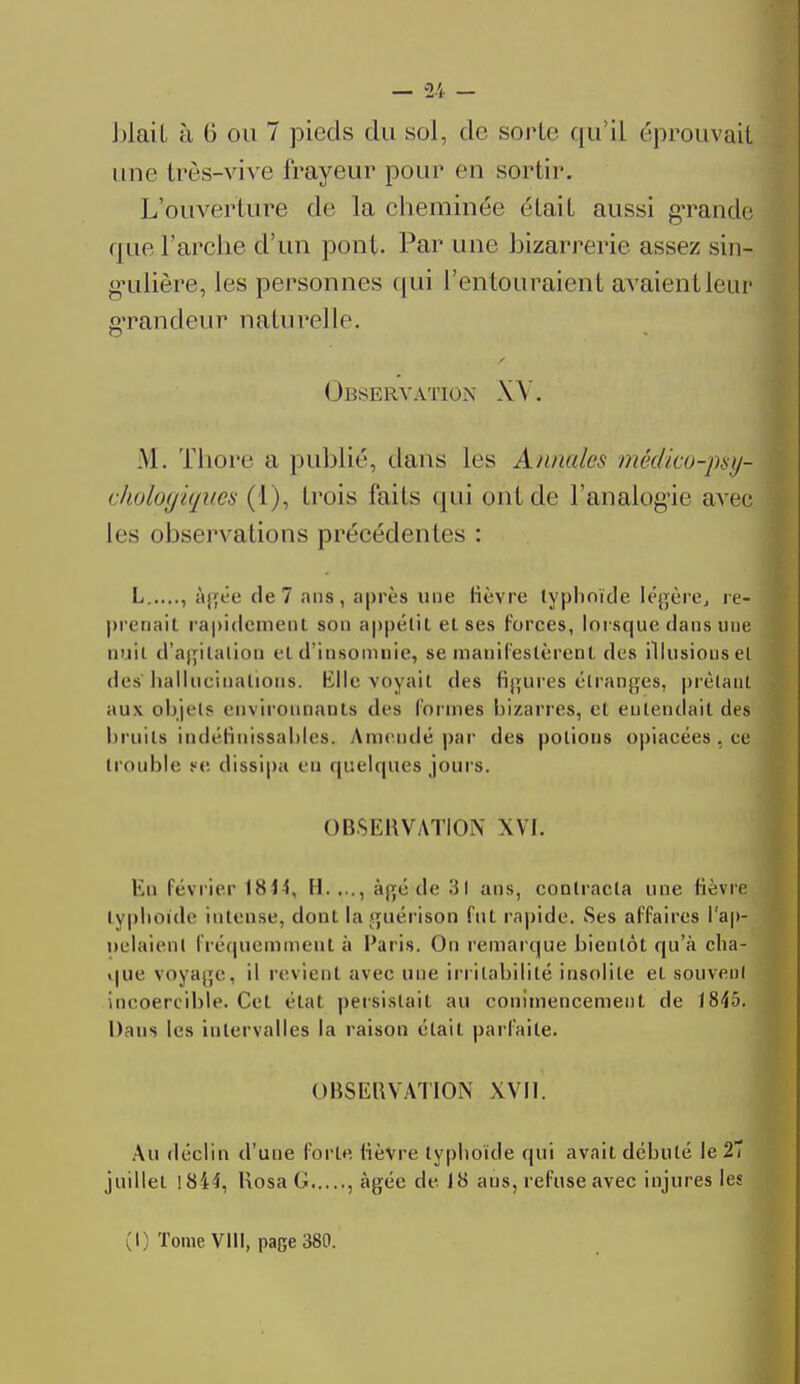 une très-vive frayeur pour en sortir. L'ouverture de la cheminée (Hait aussi grande que l'arche d'un pont. Par une bizarrerie assez sin- gulière, les personnes qui l'entouraient avaient leur grandeur naturelle ■ Observation XV. M. Thore a publié, dans les Annule* médico-psy* {biologiques (1), trois laits qui ont de l'analogie avec les observations précédentes : L , àift'o de 7 ans , après une lièvre typhoïde légère, re- prenail rapidement son appétit et ses forces, lorsque dans nue nuit d'agitation e( d'insomnie, se manifestèrent des illusions et des 11aiIucinaLions. Klle voyait des figures étranges, prêtant aux objets environnants des formes bizarres, et entendait des bruits indéfinissables, Amendé par des potions opiacées , ce trouble ce dissipa en quelques jours. OBSERVATION XVI. Ku lévrier 1814, H...., âgé de 31 ans, contracta une fièvre typhoïde intense, dont laguérison fut rapide. Ses affaires l'ap- pelaient fréquemment à Paris. On remarque bientôt qu'à cha- que voyage, il revient avec une irritabilité insolite et souveul incoercible. Cet état persistait au commencement de 1845. Dans les intervalles la raison était parfaite. OBSERVATION XVII. Au déclin d'une forte lièvre typhoïde qui avait débuté le 27 juillet 1844, Rosa G , âgée de J8 aus, refuse avec injures les (I) Tome VIII, page 380.