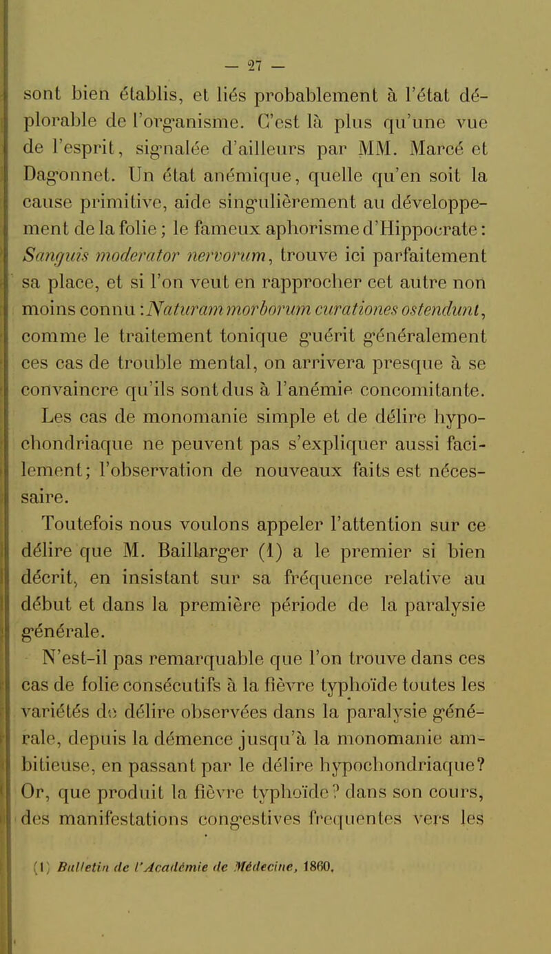 sont bien établis, et liés probablement à l'état dé- plorable de l'organisme. C'est là plus qu'une vue de l'esprit, signalée d'ailleurs par MM. Marcé et Dag'onnet. Un état anémique, quelle qu'en soit la cause primitive, aide singulièrement au développe- ment de la folie ; le fameux aphorisme d'Hippoerate : Sànguis moderator neftôrum, trouve ici parfaitement sa place, et si l'on veut en rapprocher cet autre non moins connu :Naturâmmofborum curationes ostendunl, comme le traitement tonique g*uérit généralement ces cas de trouble mental, on arrivera presque à se convaincre qu'ils sont dus à l'anémie concomitante. Les cas de monomanie simple et de délire hypo- cbondriaque ne peuvent pas s'expliquer aussi faci- lement; l'observation de nouveaux faits est néces- saire. Toutefois nous voulons appeler l'attention sur ce délire que M. Baillarger (1) a le premier si bien décrit, en insistant sur sa fréquence relative au début et dans la première période de la paralysie générale. N'est-il pas remarquable que l'on trouve dans ces cas de folie consécutifs à la fièvre typhoïde toutes les variétés do délire observées dans la paralysie géné- rale, depuis la démence jusqu'à la monomanie am- bitieuse, en passant par le délire hypochondriaque? Or, que produit la fièvre typhoïde? dans son cours, des manifestations cong-estives fréquentes vers les (1} Bulletin de l'Académie de Médecine, 1860.
