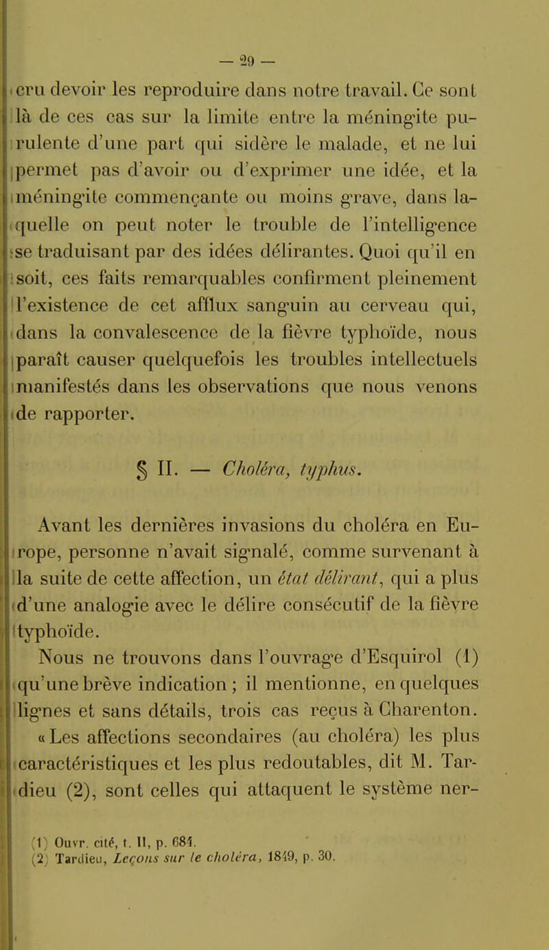 ieru devoir les reproduire dans notre travail. Ce sont i là de ces cas sur la limite entre la méningite pu- rulente d'une part qui sidère le malade, et ne lui (permet pas d'avoir ou d'exprimer une idée, et la méningite commençante ou moins grave, dans la- quelle on peut noter le trouble de rintellig*ence :se traduisant par des idées délirantes. Quoi qu'il en :soit, ces faits remarquables confirment pleinement l'existence de cet afflux sangriin au cerveau qui, dans la convalescence de la fièvre typhoïde, nous i paraît causer quelquefois les troubles intellectuels i manifestés dans les observations que nous venons (de rapporter. §11. — Choléra, typhus. Avant les dernières invasions du choléra en Eu- j rope, personne n'avait signalé, comme survenant à ila suite de cette affection, un état délirant, qui a plus • d'une analogie avec le délire consécutif de la fièvre 'typhoïde. Nous ne trouvons dans l'ouvragée d'Esquirol (1) i qu'une brève indication; il mentionne, en quelques \ lignes et sans détails, trois cas reçus à Gharenton. «Les affections secondaires (au choléra) les plus caractéristiques et les plus redoutables, dit M. Tar- ; dieu (2), sont celles qui attaquent le système ner- (1) Ouvr. cité, t. Il, p. 681 (2; Tardieu, Leçons sur le choléra, 1849, p. 30. f