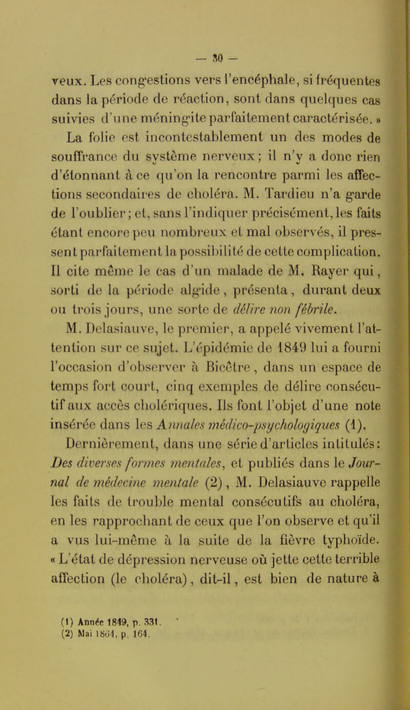 veux. Les congestions vers l'encéphale, si fréquentes dans la période de réaction, sont dans quelques cas suivies d'une méningite parfaitement caractérisée. » La folie est incontestablement un des modes de souffrance du système nerveux ; il n'y a donc rien d'étonnant à ce qu'on la rencontre parmi les affec- tions secondaires de choléra. M. Tardieu n'a garde de l'oublier; et, sans l'indiquer précisément,les faits étant encore peu nombreux et mal observés, il pres- sent parfaitement la possibilité de cette complication. Il cite même le cas d'un malade de M. Rayer qui, sorti de la période algide, présenta, durant deux ou trois jours, une sorte de délire non fébrile. M. Delasiauve, le premier, a appelé vivement l'at- tention sur ce sujet. I/épidémie de 1849 lui a fourni l'occasion d'observer à Bicètre, dans un espace de temps fort court, cinq exemples de délire consécu- tif aux accès cholériques. Ils font l'objet d'une note insérée dans les Annales médico-psychologiques (1). Dernièrement, dans une série d'articles intitulés: Des diverses formes mentales, et publiés dans le Jour- nal de médecine mentale (2), M. Delasiauve rappelle les faits de trouble mental consécutifs au choléra, en les rapprochant de ceux que l'on observe et qu'il a vus lui-même à la suite de la fièvre typhoïde. « L'état de dépression nerveuse où jette cette terrible affection (le choléra), dit-il, est bien de nature à (1) Année 1849, p. 331. ' (2) Mai 18o4, p. 164.