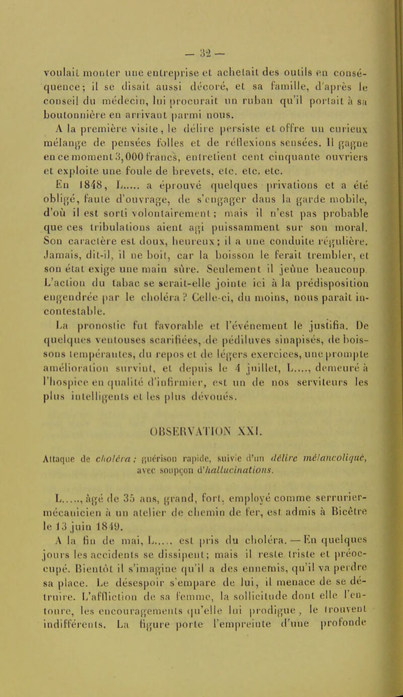 voulait monter une entreprise et achetait des outils en consé- quence; il se disait aussi décoré, et sa Famille, d'après le conseil du médecin, lui procurait un ruban qu'il portail à Su boutonnière en arrivant parmi nous. A la première visite, le délire persiste, et offre un curieux mélange de pensées folles et de réflexions sensées. Il gagne en ce moment^,000 francs, entretient cent cinquante ouvriers et exploite une foule de brevets, etc. etc. etc. En 1848, L a éprouvé quelques privations cl a été obligé, faute d'ouvrage, de s'engager dans la garde mobile, d'où il est sorti volontairement ; mais il n'est pas probable que ces tribulations aient agi puissamment sur son inoral. Son caractère est doux, heureux; il a une conduite régulière. Jamais, dit-il. il ne boit, car la boisson le ferait trembler, et son état exige une main sûre. Seulement il jeûne beaucoup L'action du tabac se serait-elle jointe ici à la prédisposition engendrée par le choléra? Celle-ci, du moins, nous parait in- contestable. La pronostic fut favorable et l'événement le justifia. De quelques ventouses scarifiées, de pédiluves sinapisés, de bois- sons tempérantes, du repos et de légers exercices, une prompte amélioration survint, et depuis le 4 juillet, L...., demeuré à l'hospice en qualité d'infirmier, est un de nos serviteurs les plus intelligents et les plus dévoués. OBSERVATION XXI. Attaque de choléra ; (jucrison rapide, suivie d'un délire mélancolique, avec .soupçon d'hallucinations. L , âgé de 35 ans, grand, fort, employé comme serrurier- mécanicien a un atelier de chemin de fer, est admis à Bicèlre, le 13 juin 1849. A la lin de mai, L est pris du choléra.— En quelques jours les accidents se dissipent; mais il reste triste et préoc- cupé. Bientôt il s'imagine qu'il a des ennemis, qu'il va perdre sa piaee. Le désespoir s empare de lui, il menace de se dé- truire. L'affliction de sa femme, la sollicitude dont elle l'en- toure, les encouragements qu'elle lui prodigue, le trouvent indifférents. La ligure porte l'empreinte d'une profonde