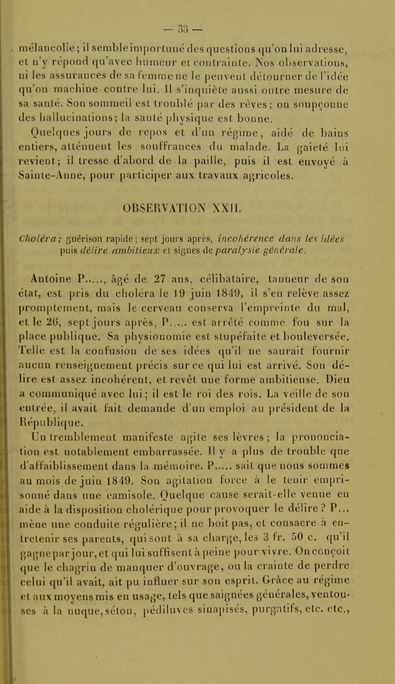 mélancolie; il semble importuné des questions qu'on lui adresse, et n'y répond qu'avec humeur et contrainte. Nos observations, ni les assurances de sa femme ne le peuvent détourner de l'idée qu'on machine contre lui. Il s'inquiète aussi outre mesure de sa sauté. Son sommeil est troublé par des rêves; on soupçonne des hallucinations; la santé physique est bonne. (Juelques jours de repos et d'un régime, aidé de bains entiers, atténuent les souffrances du malade. La gaieté lui revient; il tresse d'abord de la paille, puis il est envoyé à Sainte-Anne, pour participer aux travaux agricoles. OBSERVATION XXII. Choléra; guérison rapide; sept jours après, incohérence dans les idées puis délire ambitieux et signes de paralysie générale. Antoine P , âgé de 27 ans, célibataire, tanneur de son état, est pris du choléra le 19 juin 1849, il s'en relève assez promptement, mais le cerveau conserva l'empreinte du mal, et le 20, sept jours après, P est ar rêté comme fou sur la place publique. Sa physionomie est stupéfaite et bouleversée. Telle est la confusion de ses idées qu'il ne saurait fournir aucun renseignement précis sur ce qui lui est arrivé. Son dé- lire est assez incohérent, et revêt une forme ambitieuse. Dieu a communiqué avec lui; il est le roi des rois. La veille de son entrée, il avait fait demande d'un emploi au président de la République. Un tremblement manifeste agile ses lèvres ; la prononcia- tion est uotablement embarrassée. Il y a plus de trouble que d'affaiblissement dans la mémoire. P sait que nous sommes au mois de juin 1849. Sou agitation force à le tenir empri- sonné dans une camisole. Quelque cause serait-elle venue en aide à la disposition cholérique pour provoquer le délire ? P... mène une conduite régulière; il ne boit pas, et consacre à en- tretenir ses parents, qui sont à sa charge, les 3 fr. 50 c. qu'il gagnepar jour,et qui lui suffisent à peine pour vivre. Onconçoit que le chagrin de manquer d'ouvrage, ou la crainte de perdre celui qu'il avait, ait pu influer sur sou esprit. Grâce au régime, et aux moyens mis en usage, tels que saignées générales, ventou- ses à la nuque,séton, pédiluves sinapisés, purgatifs, etc. etc.,
