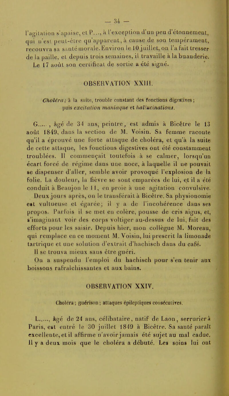 l'ablation s'apaise, el P..., a l'excepliou d'un peu d'étonnement, qui n'est peut-être qu'apparent, à cause de sou tempérament, recouvra sa saule morale. Envir on le 10 juillet, ou l'a fait tresser de la paille, el depuis trois semaines, il travaille à la buanderie. Le 17 août son certificat de sortie a été signé. OBSERVATION XX1H. Choléra ; à la suite, trouble constant des fonctions digeslives ; puis excitation maniaque et hallucinations. G , âgé de 34 ans, peintre, est admis à Bicêtre le 13 août 1849, dans la section de M. Voisin. Sa femme racoute qu'il a éprouvé une forte attaque de choléra, el qu'à la suite de cette attaque, les fouctious digeslives ont été constamment troublées. Il commençait toutefois à se calmer, lorsqu'un écarl forcé de régime dans une noce, à laquelle il ne pouvait »e dispenser d'aller, semble avoir provoqué l'explosion de la folie. La douleur, la fièvre se sont emparées de lui, et il a élé conduit à Beaujou le 11, en proie à une agitation eonvulsive. Deux joui s après, on le transférait à Bicèlre. Sa physionomie eit vullueuse et égarée; il y a de l'incohérence dans ses propos. Parfois il se met en colère, pousse de cris aigus, et, s'imagiuant voir des corps voltiger au-dessus de lui, fait des efforts pour les saisir. Depuis hier, mou collègue M. Moreau, qui remplace en ee moment M. Voisiu, lui prescrit la limonade tarlrique et une solution d'extrait d'hachisch dans du café. Il se trouva mieux sans être guéri. Ou a suspendu l'emploi du hachisch pour s'en tenir anx boissons rafraîchissantes el aux bains. OBSERVATION XXIV. Choléra ; guérison ; attaques épileptiques consécutives. L , âgé de 24 ans, célibataire, natif de Laon, serrurier à Paris, est entré le 30 juillet 1849 à Bicêtre. Sa sauté paraît excellente, et il affirme n'avoir jamais été sujet au mal caduc. 11 y a deux mois que le choléra a débuté. Les soins lui ont