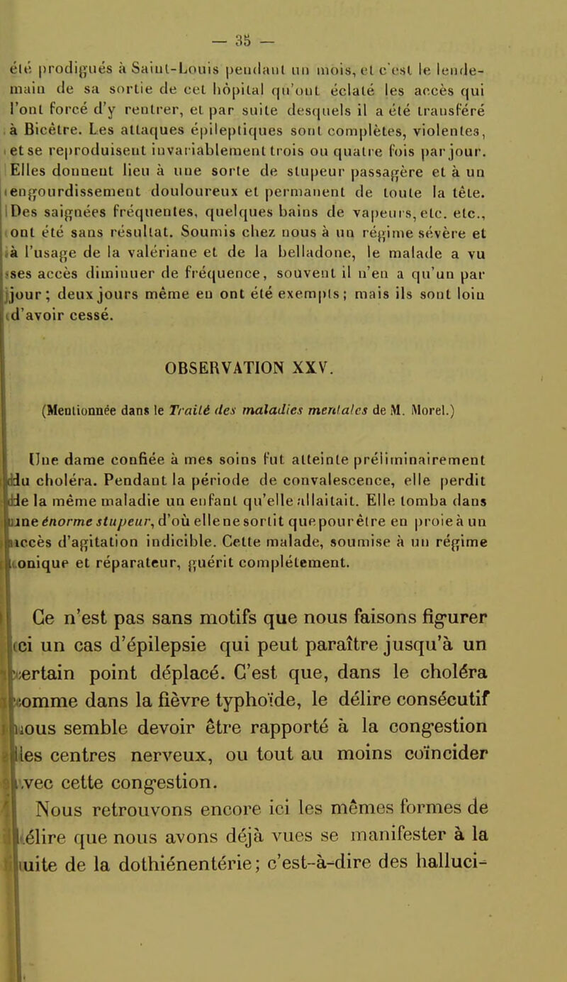 été prodigués à Sarul-Loujs pendant un mois, et c'est le lende- main de sa sortie de cet hôpital qu'ont éclaté les accès qui l'ont forcé d'y rentrer, el par suite desquels il a été transféré à Bicètre. Les attaques épileptiques sont complètes, violentes, et se reproduisent invariablement trois ou quatre fois par jour. Elles donnent lieu à une sorte de stupeur passagère et à un iengourdissement douloureux el permanent de toute la tête. IDes saignées fréquentes, quelques bains de vapeurs, etc. etc., ont été sans résultat. Soumis chez nous à un régime sévère et .à l'usage de la valériane et de la belladone, le malade a vu jses accès diminuer de fréquence, souvent il n'en a qu'un par jjour; deux jours même eu ont été exempts ; mais ils sont loin d'avoir cessé. OBSERVATION XXV. (Mentionnée dans le Traité des maladies mentales de M. Morel.) Une dame confiée à mes soins fut atteinte préiiminairement ddu choléra. Pendant la période de convalescence, elle perdit Je la même maladie un enfant qu'elle allaitait. Elle tomba clans une énorme stupeur, d'où elle ne sortit que pour être en proie à un niccès d'agitation indicible. Cette malade, soumise à un régime i.oniqup et réparateur, guérit complètement. Ce n'est pas sans motifs que nous faisons figurer ici un cas d'épilepsie qui peut paraître jusqu'à un ertain point déplacé. C'est que, dans le choléra iLomme dans la fièvre typhoïde, le délire consécutif iLous semble devoir être rapporté à la congestion «les centres nerveux, ou tout au moins coïncider ILvec cette congestion. Nous retrouvons encore ici les mêmes formes de ■[(élire que nous avons déjà vues se manifester à la iiliuite de la dothiénentérie ; c'est-à-dire des halluci-