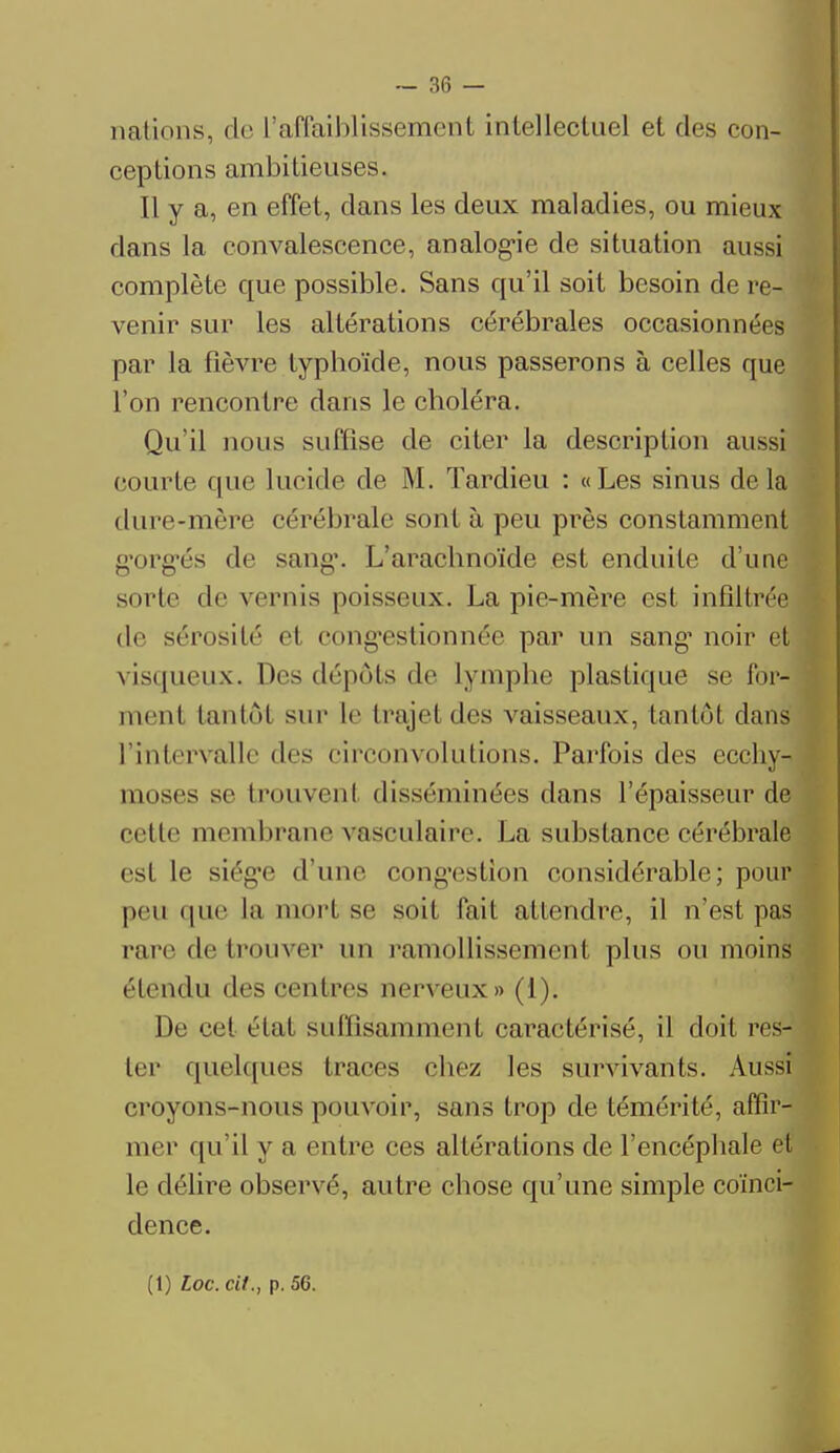 nations, do l'affaiblissement intellectuel et des con- ceptions ambitieuses. Il y a, en effet, dans les deux maladies, ou mieux dans la convalescence, analogie de situation aussi complète que possible. Sans qu'il soit besoin de re- venir sur les altérations cérébrales occasionnées par la fièvre typhoïde, nous passerons à celles que l'on rencontre dans le choléra. Qu'il nous suffise de citer la description aussi courte que lucide de M. Tardieu : «Les sinus delà dure-mère cérébrale sont à peu près constamment gorgés de sang'. L'arachnoïde est enduite d'une sorte de vernis poisseux. La pie-mère est infiltrée de sérosité e1 congestionnée par un sang1 noir et visqueux. Des dépôts de lymphe plastique se for- ment tantôl sur le trajet des vaisseaux, tantôl dans l'intervalle des circonvolutions. Parfois des ecchy- moses se trouvent disséminées dans l'épaisseur de celle membrane vaseulaire. La substance cérébrale est le siég*e d'une cong'estion considérable; pour peu que La mort se soit fait attendre, il n'est pas pare de trouver un l'amollissement plus ou moins étendu des centres nerveux» (1). De cet état suffisamment caractérisé, il doit res- ter quelques traces chez les survivants. Aussi croyons-nous pouvoir, sans trop de témérité, affir- mer qu'il y a entre ces altérations de l'encéphale et le délire observé, autre chose qu'une simple coïnci- dence. (1) Loc. cit., p. 56.