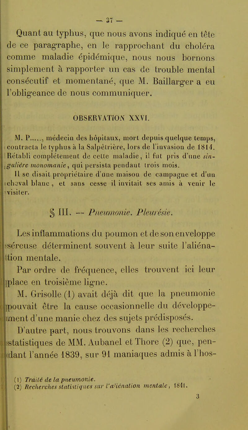Quant au typhus, que nous avons indiqué en tête de ce paragraphe, en le rapprochant du choléra comme maladie épidémique, nous nous bornons simplement à rapporter un cas de trouble mental consécutif et momentané, que M. Baillarger a eu l'obligeance de nous communiquer. OBSERVATION XXVI. M. P , médecin des hôpitaux, mort depuis quelque temps, contracta le typhus à la Salpèlrière, lors de l'invasion de 1814. Rétabli complètement de cette maladie, il fut pris d'une sin- gulièrc monomanic, qui persisla pendant trois mois. Il se disait propriétaire d'une maison de campagne et d'un cluval blanc , et sans cesse il invitait ses amis à venir le visiter. 5 III. — Pneumonie. Pleurésie. Les inflammations du poumon et de son enveloppe i-séreuse déterminent souvent à leur suite l'aliéna- ition mentale. Par ordre de fréquence, elles trouvent ici leur ]place en troisième ligne. M. Grisolle (1) avait déjà dit que la pneumonie ouvait être la cause occasionnelle du développe- ent d'une manie chez des sujets prédisposés. D'autre part, nous trouvons clans les recherches tatistiques de MM. Aubanel et Thore (2) que, pen- ant l'année 1839, sur 91 maniaques admis à l'hos- (1) Traité de la pneumonie. (2) Recherches statistiques sur l'aliénation mentale, 1841. 3