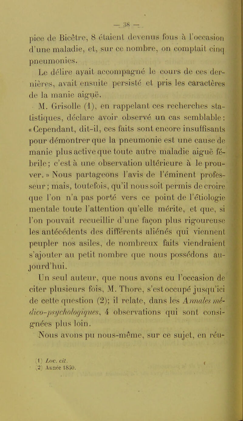 pioe de Bioêtre, 8 étaient devenus fous à L'occasion d'une maladie et, sur ce nombre, on comptait cinq pneumonies. Le délire ayait accompagné le cours de ces der- nières, avait ensuite persisté et pris les caractères de La manie aiguë* M. Grisolle (1), en rappelant ces recherches sta- tistiques, déclare avoir observé un cas semblable: «Cependant, dit-il, ces laits sont encore insuffisants pour démontrer que la pneumonie est une cause de manie plus active que toute autre maladie aiguë fé- brile; c'est à une observation ultérieure à le prou- ver. » Nous partageons l'avis de l'éminent profes- seur ; mais, toutefois, qu'il noussoit permis decroire que l'on n'a pas porté vers ce point de l'étiolog'ie mentale Imite l'attention qu'elle mérite, et «pie. si l'on pouvait recueillir d'une façon plus rigoureuse les antécédents des différents aliénés qui viennent peupler uns asiles, de nombreux faits viendraient s'ajouter au petit nombre que nous possédons au- jourd'hui. Un seul auteur, (pie nous avons eu l'occasion de citer plusieurs l'ois, M.Thore, s'est occupé jusqu'ici de cette question (2); il relate, dans les Annales mé- dico-pspcholoffigiteSï, 4 observations qui sont consi- gnées plus loin. Nous avons pu nous-même, sur ce sujet, en réu- [i) Loc. cit. f • ,21 Année 1850.