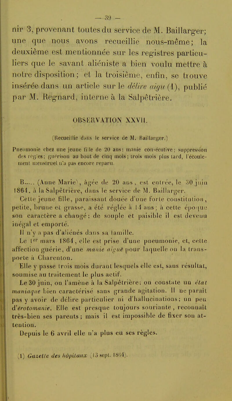 nir 3, provenant toutes du service de M. Baillarger; une que nous avons recueillie nous-même; la deuxième est mentionnée sur les registres particu- liers que le savant aliéniste a bien voulu mettre à notre disposition ; et la troisième, enfin, se trouve insérée dans un article sur le délire aigu{!), publié par M. Heg'nard, interne à la Salpetrière. OBSERVATION XXVII. (Uecueillie dans le service de M. Baillarjjer.) Pneumonie chez une jeune fil le de 20 ans; manie consécutive; suppression des régie»; guérison au bout de cinq mois; trois mois plus tard, l'écoule- ment menstruel n'a pas encore reparu. B (Aune Marie*, âgée de 20 ans, est entrée, le 30 juin 1864, à la Salpetrière, dans le service de M. Baillarger. Celle jeune fille, paraissant douée d'une forte constitution, petite, brune et grasse, a été réglée à !4 ans; à celte époque son caractère a changé ; de souple et paisible il est devenu inégal et emporté. Il n'y a pas d'aliénés dans sa famille. Le Ie* mars 18(54, elle est prise d'une pneumonie, et, celte affection guérie, d'une manie aiguë pour laquelle ou la trans- porte à Cbarenlon. Elle y passe (rois mois durant lesquels elle est, sans résultat, soumise au traitement le plus actif. Le 30 juin, ou l'amène à la Salpêlrière; on constate uu état maniaque bien caractérisé sans grande agitation. Il ue paraît pas y avoir de délire particulier ni d'hallucinations; un peu d'érotomanie. Elle est presque toujours souriante , reconnaît très-bien ses parents; mais il est impossible de fixer sou at- tention. Depuis le 6 avril elle n'a plus eu ses règles. l Gazelle des hù\>ilau,x (13 sept. 18.64