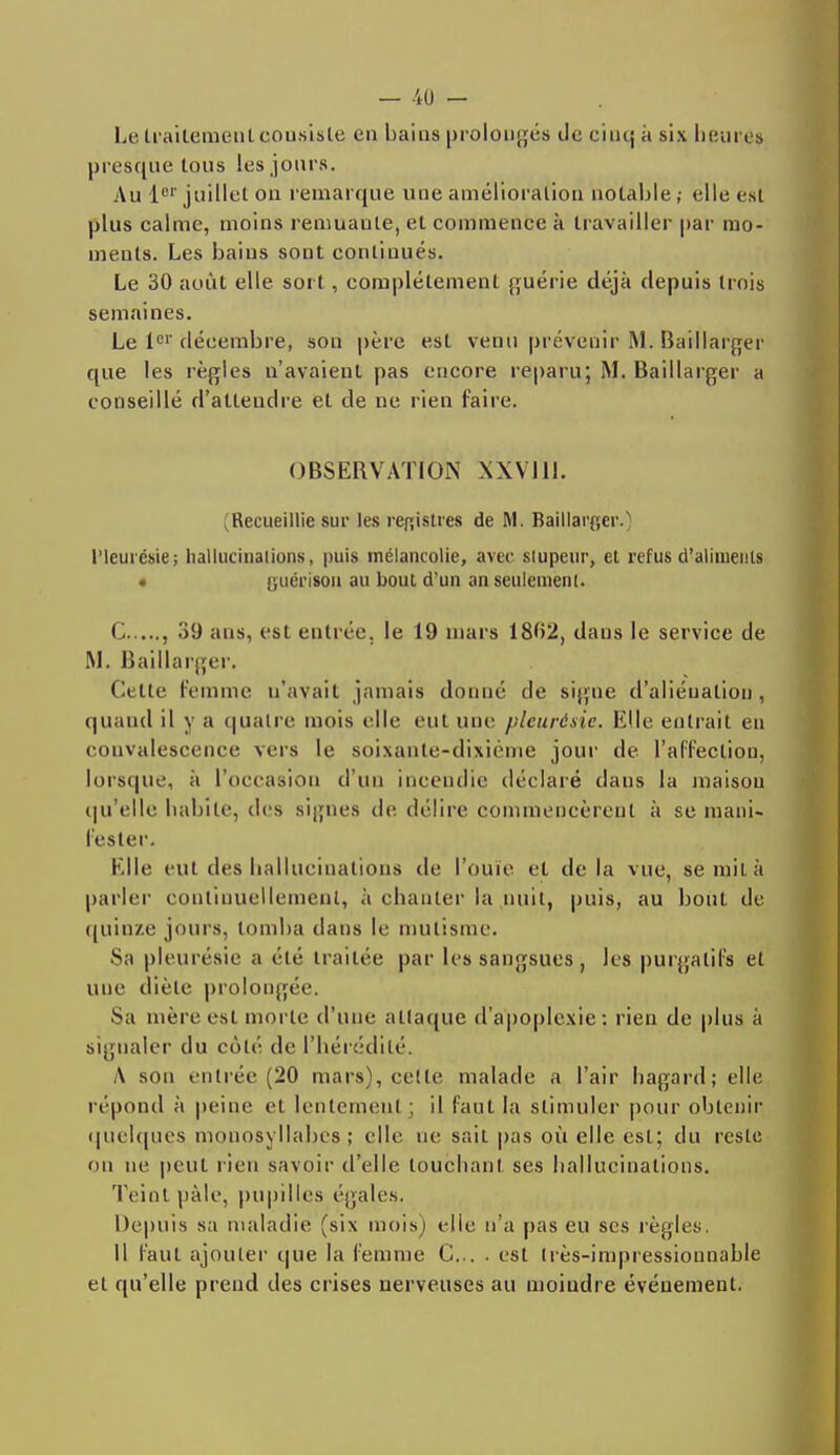 Le traitement consiste en bai as prolongés Je eiiuj ;i six heures presque tous les jours. Au 1er juillet on remarque une amélioration notable ,• elle est plus calme, moins remuante, et commence à travailler par mo- ments. Les bains sont continués. Le 30 août elle soi l , complètement guérie déjà depuis trois semaines. Le lor décembre, son père est venu prévenir M. Baillarger que les règles n'avaient pas encore reparu; M. Baillarger a conseillé d'attendre et de ne rien faire. OBSERVATION XXVI11. (Recueillie sur les registres de M. Baillarger.) Pleurésie; hallucinations, puis mélancolie, avec stupeur, et refus d'aliments • guérison au bout d'un an seulement. C , .'i'J ans, est entrée, le 19 mars 1802, dans le service de M. Baillarger. Cette femme n'avait jamais donné de signe d'aliénation , quand il y a quatre mois elle eut une pleurésie. Elle entrait en convalescence vers le soixante-dixième jour de l'affection, lorsque, à l'occasion d'un incendie déclaré dans la maison qu'elle habile, des signes de délire commencèrent à se mani- fester. Elle eut des hallucinations de l'ouïe et delà vue, se mit à parler continuellement, à chanter la nuit, puis, au bout de quinze jours, tomba dans le mutisme. Sa pleurésie a été traitée par les sangsues, les purgatifs et une diète prolongée. Sa mère est morte d'une attaque d'apoplexie: rien de plus à signaler du côté de l'hérédité. A sou entrée (20 mars), celle malade a l'air hagard; elle répond à peine et lentement; il faut la stimuler pour obtenir quelques monosyllabes ; elle ne sait pas où elle est; du reste on ne peut rien savoir d'elle touchant ses hallucinations. Teint pâle, pupilles égales. Depuis sa maladie (six mois) elie n'a pas eu ses règles. Il faut ajouter que la femme C... . est très-impressionnable et qu'elle prend des crises nerveuses au moindre événement.