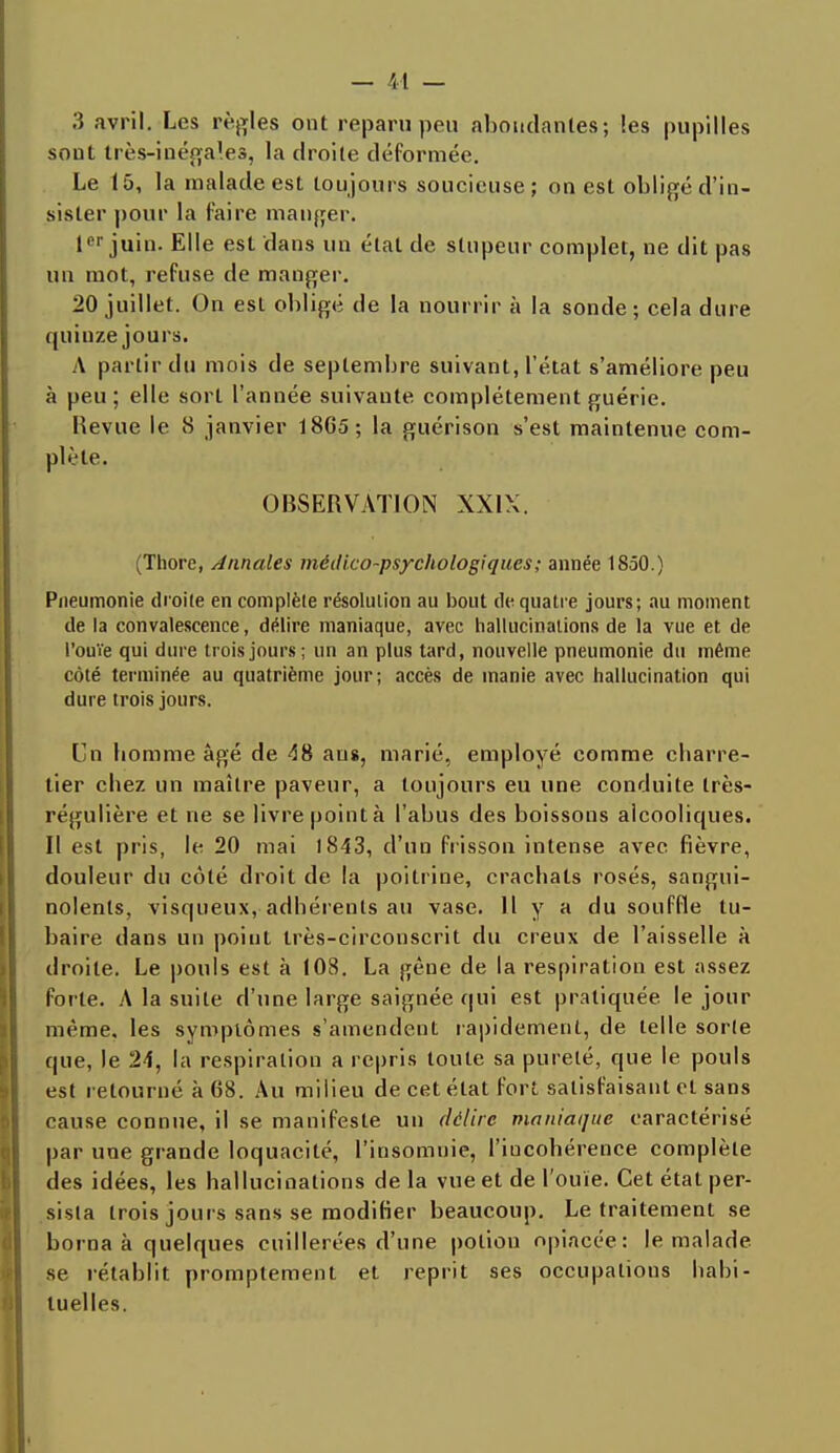 3 avril. Les règles ont reparu peu abondantes; les pupilles sont très-inégales, la droite déformée. Le 15, la malade est toujours soucieuse; on est obligé d'in- sister pour la faire manger. Ier juin. Elle est dans un état de stupeur complet, ne dit pas un mot, refuse de manger. 20 juillet. On est obligé de la nourrir à la sonde; cela dure quinze jours. A partir du mois de septembre suivant, l'état s'améliore peu à peu; elle sort l'année suivante complètement guérie. Revue le 8 janvier 1865; la guérison s'est maintenue com- plète. OBSERVATION XXIX. (Thore, Annales médico-psychologiques ; année 1850.) Pneumonie droite en complète résolution au bout de quatre jours; au moment de la convalescence, délire maniaque, avec hallucinations de la vue et de l'ouïe qui dure trois jours; un an plus tard, nouvelle pneumonie du même côté terminée au quatrième jour; accès de manie avec hallucination qui dure trois jours. Cn homme âgé de <38 ans, marié, employé comme charre- tier chez un maître paveur, a toujours eu une conduite très- régulière et ne se livre point à l'abus des boissons alcooliques. Il est pris, le 20 mai 1843, d'un frisson intense avec fièvre, douleur du côté droit de la poitrine, crachats rosés, sangui- nolents, visqueux,-adhérents au vase. Il y a du souffle lu- baire dans un point très-circonscrit du creux de l'aisselle à droite. Le pouls est à 108. La gène de la respiration est assez forte. A la suite d'une large saignée qui est pratiquée le jour même, les symptômes s'amendent rapidement, de telle sorte que, le 24, la respiration a repris toute sa pureté, que le pouls est retourné à 68. Au milieu de cet état fort satisfaisant et sans cause connue, il se manifeste un délire maniaque caractérisé par une grande loquacité, l'insomnie, l'incohérence complète des idées, les hallucinations de la vue et de l'ouïe. Cet état per- sista trois jours sans se modifier beaucoup. Le traitement se borna à quelques cuillerées d'une potion opiacée: le malade se rétablit promptement et reprit ses occupations habi- tuelles.