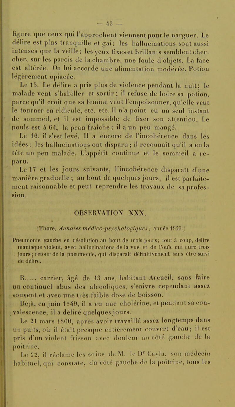 - 48 — figure que ceux qui l'approchent viennent pour le narguer. Le délire est plus tranquille et gai; les hallucinations sont aussi intenses que la veille; les yeux fixes et brillants semblent cher- cher, sur les parois de la chambre, une foule d'objets. La face est altérée. On lui accorde uue alimentation modérée. Potion légèrement opiacée. Le 15. Le délire a pris plus de violence pendant la nuit; le malade veut s'habiller et sortir; il refuse de boire sa potion, parce qu'il croit que sa femme veut l'empoisonner, qu'elle veut le tourner en ridicule, etc. etc. Il n'a point eu un seul instant de sommeil, et il est impossible de fixer son attention. l e pouls est à la peau fraîche; il a un peu mangé. Le 1(5, il s'est levé. 11 a encore de l'incohérence dans les idées; les hallucinations ont disparu ; il reconnaît qu'il a eu la tète un peu malade. L'appétit continue et le sommeil a re- paru. Le 17 et les jours suivants, l'incohérence disparaît d'une manière graduelle ; au bout de quelcpies jours, il est parfaite- ment raisonnable et peut reprendre les travaux de sa profes- sion. OBSERVATION XXX. (Thore, Annales médico-psychologiques ; aimée 1850.) Pneumonie gauche en résolution an bout de irois juins; tout à coup, délire maniaque violent, avec hallucinations de la vue et de l'ouïe qui dure trois jours; retour de la pneumonie, qui disparaît définitivement sans être suivi de délire. R , carrier, âgé de 43 ans, habitant Arcueil, sans faire un continuel abus des alcooliques, s'enivre cependant assez souvent et avec une très-faible dose de boisson. Déjà, en juin 1849, il a eu une cholérine, et pendant sa con- valescence, il a déliré quelques jours. Le 2! mars (800, après avoir travaillé, assez longtemps dans un puits, où il était presque entièrement couvert d'eau; il est pris d'un violent frisson avec douleur au côté gauche de la poitrine. Le VI, il réclame les soins de M. le D1' Cayla. son médecin habituel, qui constate, du côte gauche de la poitrine., tous les