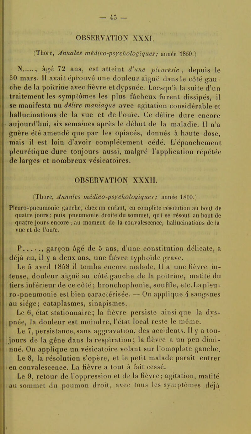 OBSERVATION XXXI. (Thore, Annales médico-psychologiques ; année 18.50.) N , âgé 72 ans, est atteint d'une pleurésie , depuis le 30 mars. Il avait éprouvé une douleur aiguë clans le côté gau - che de la poitrine avec fièvre etdypsnée. Lorsqu'à la suite d'un traitement les symptômes les plus fâcheux furent dissipés, il se manifesta un délire maniaque avec agitation considérable et hallucinations de la vue et de l'ouïe. Ce délire dure encore aujourd'hui, six semâmes après le début de la maladie. Il n'a guère été amendé que par les opiacés, donnés à haute dose, mais il est loin d'avoir complètement cédé. L'épanchement pleurétique dure toujours aussi, malgré l'application répétée de larges et nombreux vésicatoires. OBSERVATION XXXII. (Thore, Annales médico-psychologiques ; année 1860.) Pleuro-pneumonie gauche, chez un enfant, en complète résolution au bout de quatre jours; puis pneumonie droite du sommet, qui se résout au bout de quatre jours encore; au moment de la convalescence, hallucinations de la vue et de l'ouïe. P , garçou âgé de 5 ans, d'une constitution délicate, a déjà eu, il y a deux ans, une fièvre typhoïde grave. Le 5 avril 1858 il tomba encore malade. Il a une fièvre in- tense, douleur aiguë au côté gauche de la poitrine, matilé du tiers inférieur de ce côté ; bronchophonie, souffle, etc. La pleu- ro-pneumonie est bien caractérisée. — On applique 4 sangsues au siège; cataplasmes, sinapismes. Le 6, état stationnaire; la lièvre persiste ainsi que la dys- pnée, la douleur est moindre, l'état local reste le même. Le 7, persistance, sans aggravation, des accidents. Il y a tou- jours de la gêne dans la respiration; la fièvre a un peu dimi- nué. On applique un vésicatoire volant sur l'omoplate gauche. Le 8, la résolution s'opère, et le petit malade paraît entrer en convalescence. La fièvre a tout à fait cessé. Le 9, retour de l'oppression et de la fièvre; agitation, malité au sommet du poumon droit, avec tous les symptômes déjà
