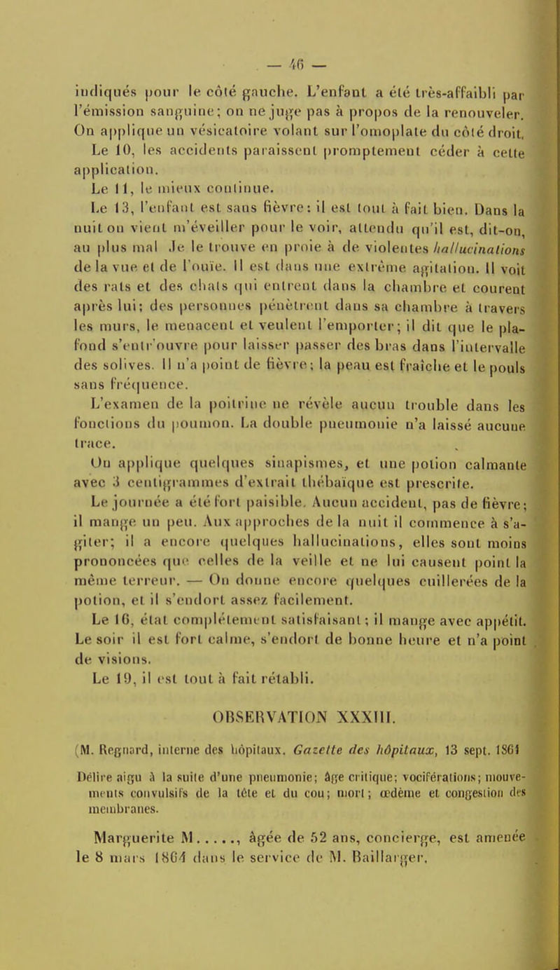 indiqués pour le côté gauche. L'enfant a été très-affaihli |)ar l'émission sanguine; on ne juge pas à propos de la renouveler. On applique un vésicatoire volant sur l'omoplate du côté droit, Le 10, les accidents paraissent promptemeut céder à celle application. Le 11, le mieux continue. Le 13, l'en l'an l esl sans fièvre: il est (oui à fait bien. Dans la nuit on vient m'éveiller pour le voir, attendu qu'il est, dit-on, au plus mal .le le trouve en proie à de violentes liallucinalions de la vue. el de l'ouïe. Il est dans une extrême agitalion. Il voit des rats et des chais qui entrent dans la chambre et courent après lui; des personnes pénètrent dans sa chambre à travers les murs, le menacent el veulent l'emporter; il dil que le pla- fond s'entrouvre pour laisser passer des bras dans l'intervalle des solives. Il n'a point de fièvre; la peau esl fraîche et le pouls sans Fréquence. L'examen de la poitrine ne révèle aucun trouble dans les fonctions du poumon. La double pneumonie n'a laissé aucuue trace. Un applique quelques siuapismes, et une potion calmante avec S centigrammes d'extrait thébaïque est prescrite. Le journée a été forl paisible. Aucun accident, pas de fièvre; il mange un peu. Aux approches de la nuit il commence à s'a- giler; il a encore quelques liallucinalions, elles sont moins prononcées que celles de la veille et ne lui causent point la même terreur. — Ou donne encore quelques cuillerées de la potion, et il s'endorl assez facilement. Le IG, état complètement satisfaisant; il mange avec appétit. Le soir il esl forl calme, s'endorl de bonne heure et n'a point de visions. Le 19, il est tout à fait rétabli. OBSERVATION XXXIII. (M. Regnard, interne des hôpitaux. Gazette des hôpitaux, 13 sept. 1S61 Délire aigu a la suite d'une pneumonie; âge critique; vociférations; mouve- ments couvulsits de la léte et du cou; mon ; œdème et congestion del membranes. Marguerite M , âgée de 52 ans, concierge, est amenée le 8 mars 1864 dans le service de M. Baillarger,
