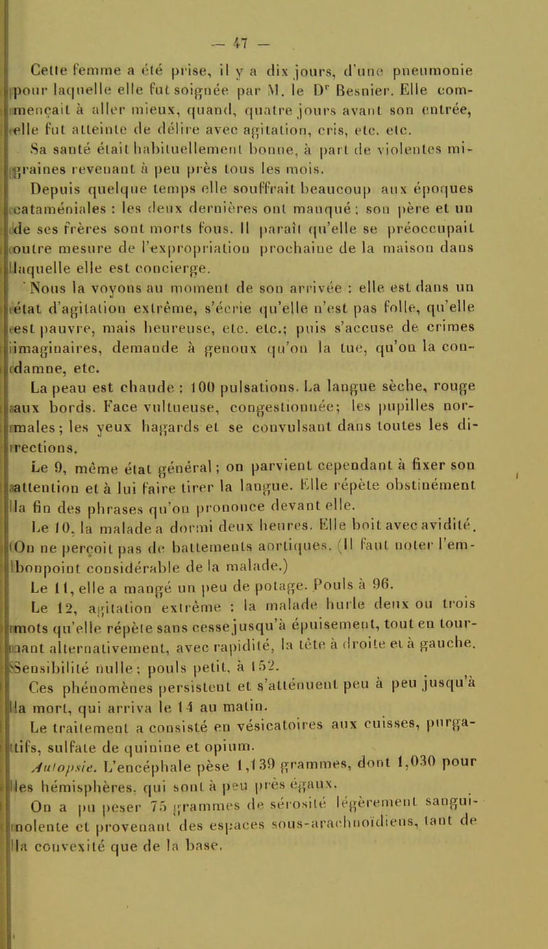 Celle femme a été prise, il Y a dix jours, d'une pneumonie pour laquelle elle fut soignée par M. le Dr Besnier. Elle com- mençai! à aller mieux, quand, quatre jours avant son entrée, celle fut atteinte de délire avec agitation, cris, etc. etc. Sa santé était habituellement bonne, à part de violentes mi- graines revenant à peu près tous les mois. Depuis quelque temps elle souffrait beaucoup aux époques œataméniales : les deux dernières ont manqué ; son père et un tide ses frères sont morts fous. Il paraît qu'elle se préoccupait (outre mesure de l'expropriation prochaine de la maison dans 'laquelle elle est concierge. 'Nous la voyons au moment de son arrivée : elle est dans un rétat d'agitation extrême, s'écrie qu'elle n'est pas folle, qu'elle t'est pauvre, mais heureuse, etc. etc.; puis s'accuse de crimes iimaginaires, demande à genoux qu'on la tue, qu'on la cou- (damne, etc. La peau est chaude : 100 pulsations. La langue sèche, rouge faux bords. Face vullueuse, congestionnée; les pupilles nor- imales; les yeux hagards et se convulsant dans toutes les di- rections. Le 9, même état général ; on parvient cependant à fixer son ^attention et à lui faire tirer la langue. Elle répète obstinément lia fin des phrases qu'on prononce devant elle. Le 10, la malade a dormi deux heures. Elle boit avec avidité. (Ou ne perçoit pas de battements aortiques. (11 faut noter l'em- Ibonpoint considérable de la malade.) Le 11, elle a mangé un peu de potage. Pouls à 96. Le 12, agitation extrême : la malade hurle deux ou trois îmots qu'elle répèle sans cessejusqu'à épuisement, tout en tour- nant alternativement, avec rapidité, la tète à droite eià gauche. SSensibilité nulle; pouls petit, à 152. Ces phénomènes persisteut et s'atténuent peu à peu jusqu'à lia mort, qui arriva le 14 au matin. Le traitement a consisté eu vésicatoires aux cuisses, pnrga- ttifs, sulfate de quinine et opium. Autopsie. L'encéphale pèse 1,139 grammes, dont 1,030 pour Iles hémisphères, qui sont à peu près égaux. On a pu peser 7.') grammes de sérosité légèrement sangui- molente et provenant des espaces sous-araehuoïdiens, lant de lia convexité que de la base,