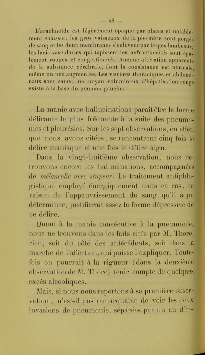 L'arachnoïde est légèrement opaque par places et notable, ment épaissie: les gros vaisseaux de la pie-mère sont gorgés de sang et les deux membranes s'enlèvent par larges lambeau» les lacis vascolaires qui tapissent les aufractuosités sont é|ra. lement rouges et congestionnés. Aucune altération apparente de la substance cérébrale, dont la consistance est normale, môme un peu augmentée. Les viscères llioraciques et abdomi- naux sont sains; un noyau volumineux d'bépatisation rouge existe à la base du poumon gauche. La manie avec hallucinations paraît être la forme délirante la plus fréquente à la suite des pneumo- nies et pleurésies. Sur les sept observations, en effet, que nous avons citées, se rencontrent cinq fois le délire maniaque cl une fois le délire aigU. Dans la vingt-huitième observation, nous re- trouvons encore les hallucinations, accompagnées de mélancolie avec stupeur. Le traitement antiphlo- g'islique employé énergaquement clans ce cas, en raison de l'appauvrissement du sang' qu'il a pu déterminer, justifierait assez la forme dépressive de ce délire. Quant h la manie consécutive à la pneumonie, nous ne trouvons dans les faits cités par M. Thore, rien, soil du côté des antécédents, soit dans la marche de l'affection, qui puisse l'expliquer. Toute- fois on pourrait à la rigueur (dans la deuxième observation de M. Thore) tenir compte de quelques excès alcooliques. .Mais, si nous nous reportons à sa première obser- vation , n'est-il pas remarquable de voir les deux invasions de pneumonie, séparées par un an d in-