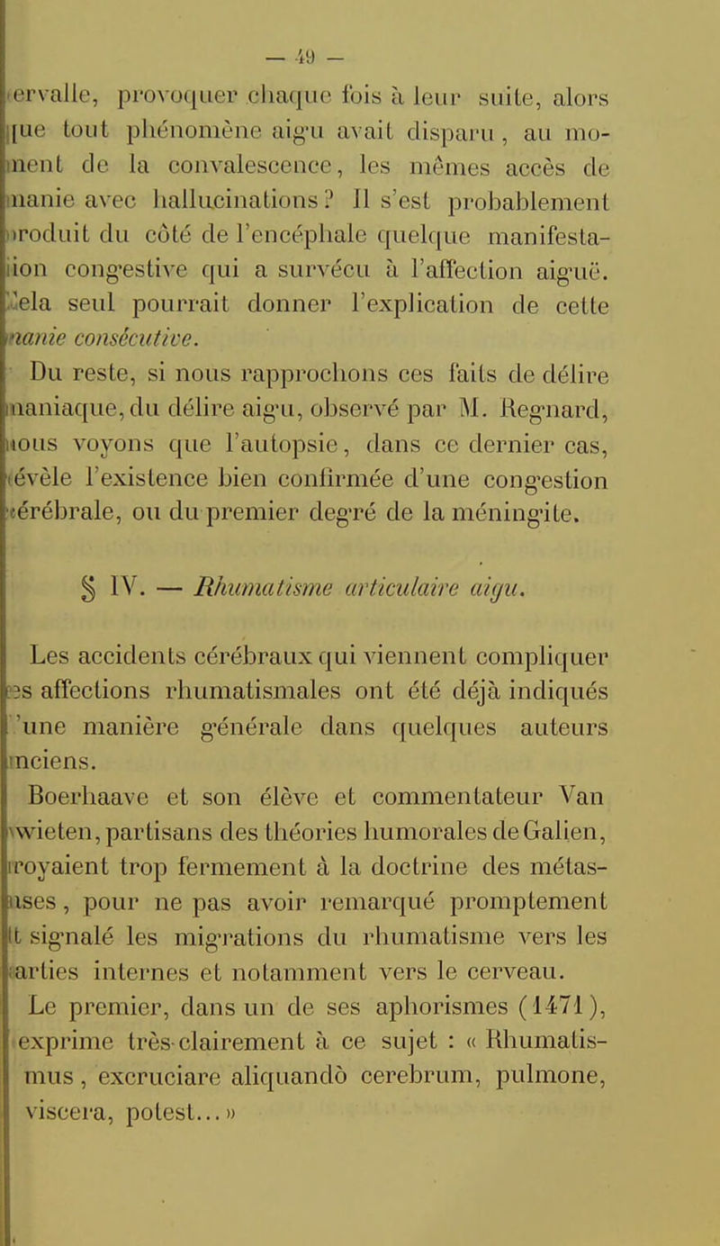 ervalie, provoquer .ohaque fois à leur suite, alors [ue tout phénomène aigu avait disparu, au mo- urut de la convalescence, les mêmes accès de manie avec hallucinations? 11 s'est probablement uroduit du côté de l'encéphale quelque manifesta- tion congestive qui a survécu à l'affection aiguë. Via seul pourrait donner l'explication de cette nanie consécutive. Du reste, si nous rapprochons ces faits de délire aaniaque, du délire aigu, observé par M. Regnard, nous voyons que l'autopsie, dans ce dernier cas, évèle l'existence bien confirmée d'une congestion ■cérébrale, ou du premier deg'ré de la méningite. 5 IV. — Rhumatisme articulaire aigu. Les accidents cérébraux qui viennent compliquer 3S affections rhumatismales ont été déjà indiqués une manière générale dans quelques auteurs mciens. Boerhaave et son élève et commentateur Van wieten, partisans des théories humorales deGalien, irayaient trop fermement à la doctrine des métas- tases , pour ne pas avoir remarqué promptement | signalé les migTations du rhumatisme vers les parties internes et notamment vers le cerveau. Le premier, dans un de ses aphorismes (1471), exprime très clairement à ce sujet : « Rhumalis- mus , excruciare aliquandô cerebrum, pulmone, viscera, polest... »
