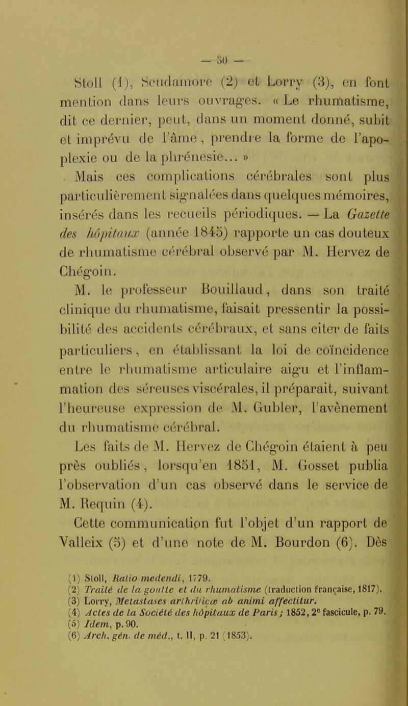 Sloll (ï), Seudamore (2) et Lorry (3), en font mention dans leurs ouvragées. « Le rhumatisme, dit ce dernier, peut, dans un moment donné, subi! et imprévu de L'âme, prendre la forme de l'apo- plexie ou de la phrénesie... » Mais ces complications cérébrales sont plus particulièrement sig'nalées dans quelques mémoires, insérés dans les recueils périodiques. — La Gazette des hôpitaux (année 1845) rapporte un cas douteux de rhumatisme cérébral observé par M. Hervez de Chégoin. M. le professeur Bouillaud, dans son traité clinique du rhumatisme, faisait pressentir la possi- bilité des accidents cérébraux, et sans citer de faits particuliers, en établissant la loi de coïncidence entre le rhumatisme articulaire aig'u et l'inflam- mation des séreuses viscérales, il préparait, suivant l'heureuse expression de M. Gubler, l'avènement du rhumatisme cérébral. Los laits de M. Hervez de Chégoin étaient à peu prés oubliés, lorsqu'en 4851, M. Gosset publia l'observation d'un cas observé dans le service de M. Requin (4). Cotte communication fut l'objet d'un rapport de Valleix (5) et d'une note de M. Bourdon (6). Dès (1) Sloll, Ratio mettendi, 1779. (2) Traité de la goutte et du rhumatisme (iraduclion française, 1817). (3) Lorry, Métastases arlhriiiçœ ab animi affectitur. (4) Actes de la Société des hôpitaux de Paris; 1852,2e fascicule, p. 79. (5) Idem, p. 90.