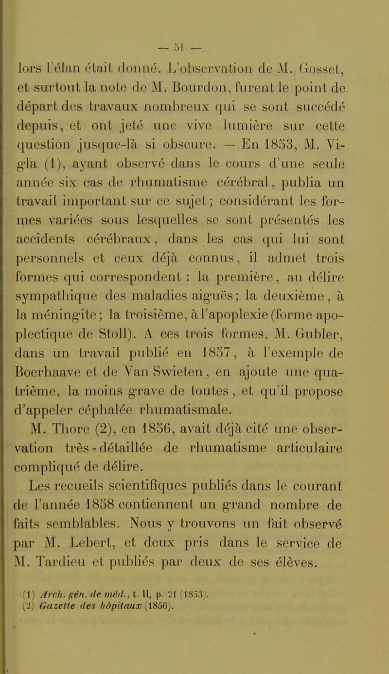 et surtout la note de M. Bourdon, furent le point de départ des travaux nombreux qui se sont succédé depuis, et ont jeté une vive lumière sur cette question jusque-là si obscure. — En 1853, M. Vi- g'ia (1), ayant observé clans le cours d'une seule année six cas de rhumatisme cérébral, publia un travail important sur ce sujet ; considérant les for- mes variées sous lesquelles se sont présentés les accidents cérébraux, dans les cas qui lui sont personnels et ceux déjà connus, il admet trois formes qui correspondent : la première, au délire sympathique des maladies aiguës; la deuxième, à la méningite ; la troisième, à l'apoplexie (forme apo- plectique de Stoll). A ces trois formes, M. Gubler, dans un travail publié en 1857, à l'exemple de Boerhaave et de Van Swieten, en ajoute une qua- trième, la moins grave de toutes, et qu'il propose d'appeler céphalée rhumatismale. M. Thore (2), en 1856, avait déjà cité une obser- vation très - détaillée de rhumatisme articulaire compliqué de délire. Les recueils scientifiques publiés dans le courant de l'année 1858 contiennent un grand nombre de faits semblables. Nous y trouvons un fait observé par M. Lebert, et deux pris dans le service de .M. Tardieu et publiés par deux de ses élèves. (1) Arch. gên. de méd., t. Il, p. 21 (18.53). (->) Gazette des hôpitaux (1856).