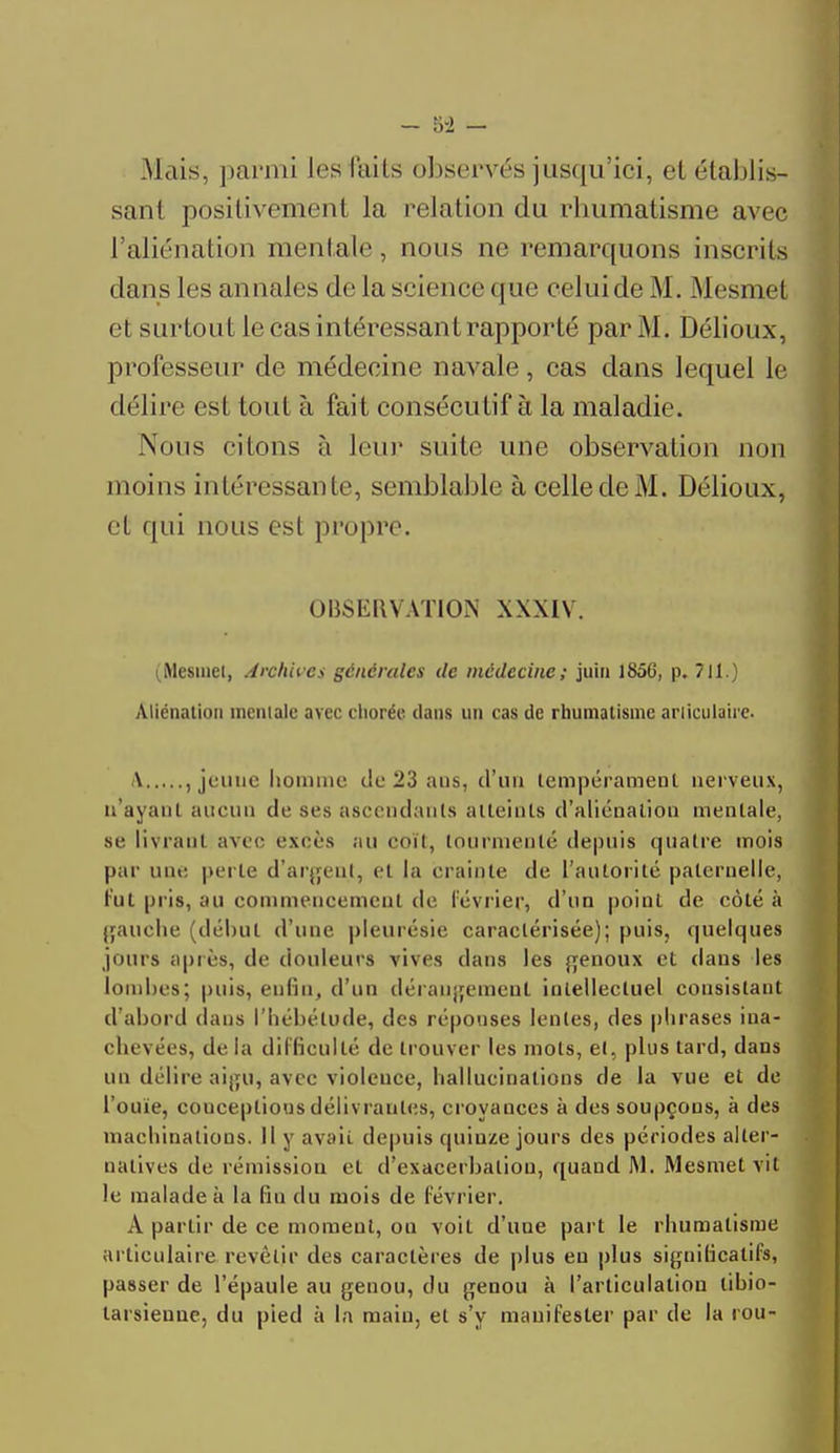 Mais, parmi les (ails observés jusqu'ici, et établis- sant positivement la relation du rhumatisme avec l'aliénation mentale, nous ne remarquons inscrits clans les annales de la science que celui de M. Mesmet et surtout le cas intéressant rapporté par M. Délioux, professeur de médecine navale, cas dans lequel le délire est tout à fait consécutif à la maladie. Nous citons à leur suite une observation non moins intéressante, semblable à celle de M. Délioux, et qui nous est propre. OBSERVATION \X\I\ . (Mesmel, Archives générales de médecine; juin 1856, p. 711.) Aliénation incniale avec chorée dans un cas de rhumatisme arliculaire. \ , jeune homme de 23 ans, d'un tempérament nerveux, n'ayant aucun de ses ascendants atteints d'aliénation mentale, se livrant avec excès au coït, tourmenté depuis quatre mois par une perte d'argent, et la crainte de l'autorité paternelle, lut pris, au commencement de lévrier, d'un point de côté à gauche (début d'une pleurésie caractérisée); puis, quelques jours après, de douleurs vives clans les genoux et dans les lombes; puis, enfin, d'un dérangement intellectuel consistant d'abord dans l'hébétude, des réponses lentes, des phrases ina- chevées, de la difficulté de trouver les mots, et, plus tard, dans un délire aigu, avec violence, hallucinations de la vue et de l'ouïe, conceptions délivrantes, croyauces à des soupçons, à des machinations. Il y avait depuis quiuze jours des périodes alter- natives de rémission et d'exacerbalion, quand M. Mesmet vit le malade à La fin du mois de lévrier. A partir de ce moment, ou voit d'une part le rhumatisme articulaire revêtir des caractères de plus en plus significatifs, passer de l'épaule au genou, du genou à l'articulation libio- tarsienne, du pied à la main, et s'y manifester par de la rou-