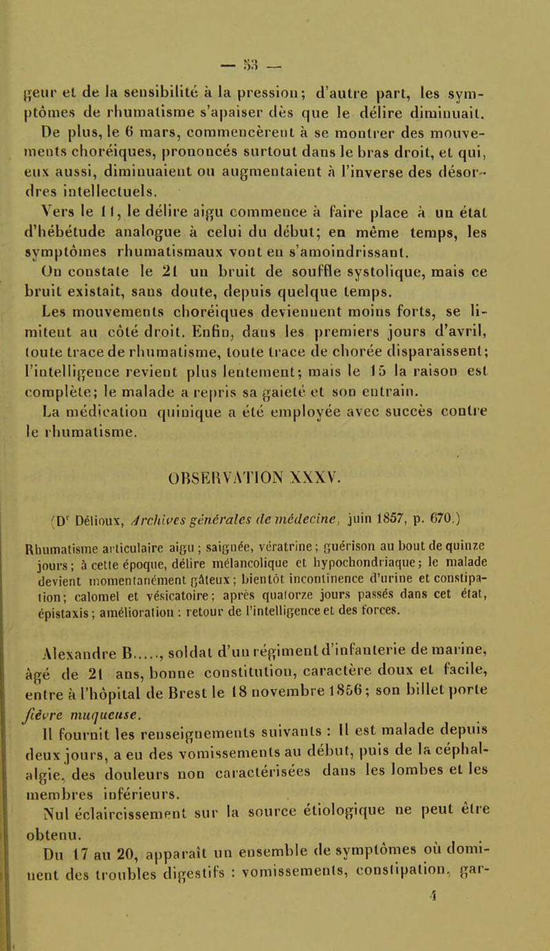geur el de la sensibilité à la pression; d'autre part, les sym- ptômes de rhumatisme s'apaiser dès que le délire diminuait. De plus, le 6 mars, commencèrent à se montrer des mouve- ments choréiques, prononcés surtout dans le bras droit, et qui, eux aussi, diminuaient ou augmentaient à l'inverse des désor- dres intellectuels. Vers le 11, le délire aigu commence à faire place à un état d'hébétude analogue à celui du début; eu même temps, les symptômes rhumatismaux vont eu s'amoindrissant. On constate le 21 un bruit de souffle systolique, mais ce bruit existait, sans doute, depuis quelque temps. Les mouvements choréiques deviennent moins forts, se li- mitent au côté droit. Enfin, dans les premiers jours d'avril, toute trace de rhumatisme, toute trace de chorée disparaissent; l'intelligence revient plus lentement; mais le 15 la raison est complète; le malade a repris sa gaieté et son entrain. La médication qui nique a été employée avec succès contre le rhumatisme. OBSEBVATIO* XXXV. D1 Délioux, Archives générales de médecine, juin 1857, p. 670.) Rhumatisme articulaire aigu ; saignée, vëratrine ; guérison au bout de quinze jours; à cette époque, délire mélancolique cl hypochondiïaque; le malade devient momentanément gâteux ; bientôt incontinence d'urine et constipa- lion; calomel et vésicatoire; après quatorze jours passés dans cet état, épistaxis; amélioration : retour de l'intelligence et des forces. Alexandre B , soldat d'uu régiment d'infanterie de marine, âgé de 21 ans, bonne constitution, caractère doux et facile, entre k l'hôpital de Brest le 18 novembre 1856 ; son billet porte fièvre muqueuse. 11 fournit les renseignements suivants : Il est malade depuis deux jours, a eu des vomissements au début, puis de la céphal- algie, des douleurs non caractérisées dans les lombes et les membres inférieurs. Nul éclaircissement sur la source éliologique ne peut être obtenu. Du 17 au 20, apparaît un ensemble de symptômes où domi- nent des troubles digestifs : vomissements, constipation, gar- 4
