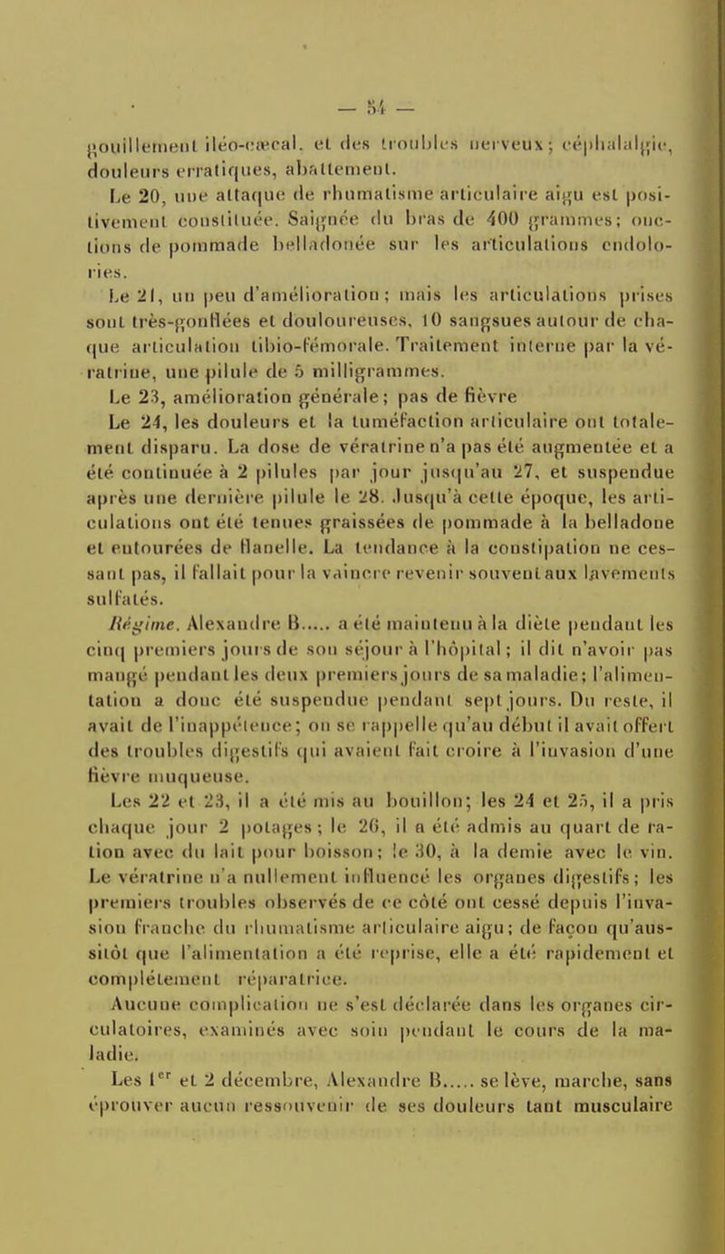 }>onilIetiienL iléo-etecal. et des troubles nerveux ; céphalalgie, douleurs erratiques, abattement. Le 20, une attaque de rhumatisme articulaire aigu est posi- tivemenl constituée. Saignée du bras de 400 grammes; onc- tions de potnttlâdé belladonée sur les articulations endolo- ries. Le 21, un peu d'amélioration ; mais les articulations prises sont très-gonflées et douloureuses, 10 sangsues autour de cha- que articulation tibio-l'émorale. Traitement interne par la vé- ralritie, une pilule de 5 milligrammes. Le 23, amélioration générale; pas de fièvre Le 24, les douleurs et la tuméfaction articulaire ont totale- ment disparu. La dose de vératrine n'a pas été augmentée et a clé continuée à 2 pilules par jour jusqu'au 27, et suspendue après une dernière pilule le 28. Jusqu'à celle époque, les arti- culations ont été tenues graissées de pommade à la belladone et eutourées de flanelle. La tendance à la constipation ne ces- sant pas, il Fallait pour la vaincre revenir souvent aux Lavements sulfatés. Régime. Alexandre. B a été maintenu à la diète pendant les cinq premiers jours de sou séjour à l'hôpital \ il dit n'avoir pas mange pendant les deux premiers jours de sa maladie; l'alimen- tation a donc été suspendue pendant sept jours. Du reste, il avait de l'inappétence ; ou se rappelle qu'au début il avait offert des troubles digestifs qui avaient fait croire à l'invasion d'une fièvre muqueuse. Les 22 et 23, il a été mis au bouillon; les 24 et 25, il a pris chaque jour 2 potages; le 26, il a été admis au quart de ta- lion avec du lait pour boisson; !e 30, à la demie avec le vin. Le vératrine d'à nullement influencé les organes digestifs; les premiers troubles observés de ce côté ont cessé depuis l'inva- sion franche du rhumatisme articulaire aigu; de façon qu'aus- sitôt que l'alimentation a été reprise, elle a été rapidement et complètement réparatrice. Aucuue complication ne s'est déclarée dans les organes cir- culatoires, examinés avec soin pendant le cours de la ma- ladie. Les 1er et 2 décembre, Alexandre B se lève, marche, sans éprouver aucun ressouvenir de ses douleurs tant musculaire