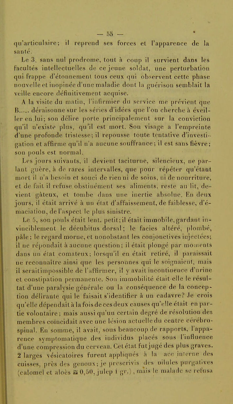 — -HH — qu'articulaire; il reprend ses forces et l'apparence de la santé. Le 3, sans nul prodrome, tout à coup il survient dans les facultés intellectuelles de ce jeune soldat, une perturbation qui frappe d'étonnement tous ceux qui observent cette phase nouvelle et inopinée d'une maladie dont la guérisou semblait la \< ille encore, définitivement acquise. A la visite du matin, l'infirmier du service me prévient que B déraisonne sur les séries d'idées que l'on cherche à éveil- ler en lui ; son délire porte principalement sur la conviction qu'il n'existe plus, qu'il est mort. Son visage a l'empreinte d'une profonde tristesse; il repousse toute tentative d'investi- gation et affirme qu'il n'a aucune souffrance; il est sans fièvre; son pouls est normal. Les jours suivants, il devient taciturne, silencieux, ne par- lant guère, à de rares intervalles, que pour répéter qu'étant mort il n'a besoin et souci de rien ni de soins, ni de nourriture, et de lait il refuse obstinément ses aliments, reste au lit, de- vient gâteux, et tombe dans une inertie absolue. En deux jours, il était arrivé à un état d'affaissement, de faiblesse, d'é- maciation, de l'aspect le plus sinistre. Le 5, son pouls était lent, petit; il était immobile, gardant in- vinciblement le décubitus dorsal ; le faciès altéré, plombé, pâle ; le regard morue, et nonobstant les conjonctives injectées; il ne répondait à aucune question; il était plougé par moments dans un élat comateux; lorsqu'il en était retiré, il paraissait ne reconnaître ainsi que les personnes qui le soignaient, mais il seraitimpossible de l'affirmer, il y avait incontinence d'urine et constipation permanente. Son immobilité était elle le résul- tat d'une paralysie générale ou la conséquence de la concep- tion délirante; qui le faisait s'identifier à un cadavre? Je crois qu'elle dépendait à la foisdecesdeux causes qu'elle était en par- tie volontaire; mais aussi qu'un certain degré de résolutiou des membres coïncidait avec une lésion actuelle du centre cérébro- spinal. En somme, il avait, sous beaucoup de rapports, l'appa- rence symptomatique des individus placés sous l'influence d'une compression du cerveau. Cet étal fut jugé des plus graves. 2 larges vésicaloires furent appliqués à la ace interne des cuisses, près d^s genoux ; je prescrivis des nilules purgatives (calomel et aloès B'0,50, julep i g''-) , màis |e malade se refusa