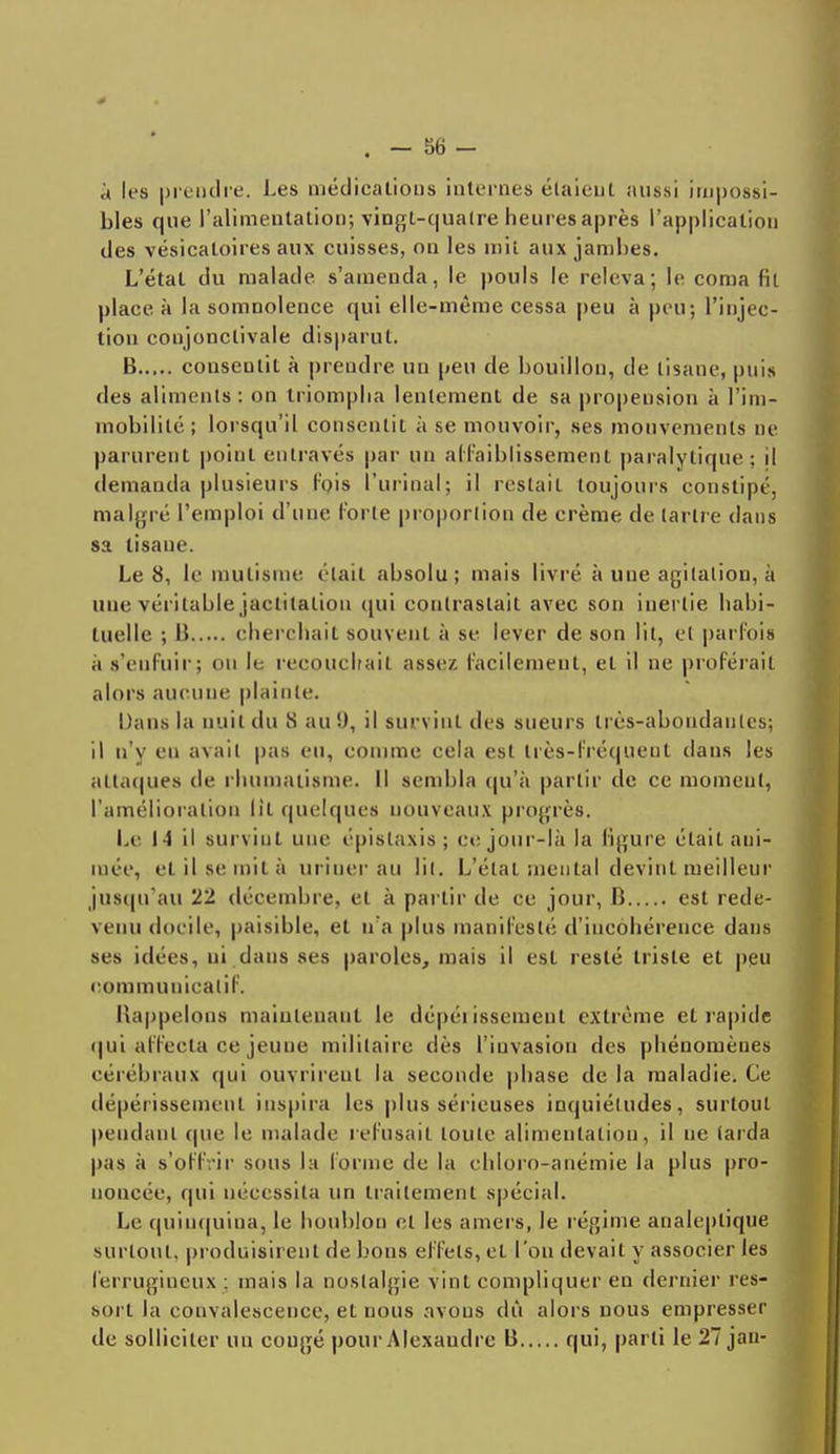 à les prendre. Les médications internes étaient aussi impossi- bles que l'alimentation; vingt-quatre heures après l'application des vésicaloires aux cuisses, on les mit aux jambes. L'état du malade s'amenda, le pouls le releva; le corna fit place, à la somnolence qui elle-même cessa peu à peu; l'injec- tion conjonclivale disparut. B consentit à prendre un peu de bouillon, de tisane, puis des aliments : on triompha lentement de sa propension à l'im- mobilité; lorsqu'il consentit à se mouvoir, ses mouvements ne parurent point entravés par un affaiblissement paralytique; il demanda plusieurs Fois l'urinai; il restait toujours constipé, malgré l'emploi d'une Forte proportion de crème de tartre dans sa tisane. Le 8, le mutisme était absolu; mais livré à une agitation, à une véritable jactitatiou qui contrastait avec son inertie habi- tuelle ; I! cherchait souvent à se lever de son lit, et parfois à s'enfuir; on le recouchait assez Facilement, et il ne proférait alors aucune plainte. Dans la nuit du S au!), il survint des sueurs très-aboudaiiles; il n'y eu avait pas eu, comme cela est très-fréquent dans les attaques de rhumatisme. Il sembla qu'à partir de ce moment, l'amélioration lit quelques nouveaux progrès. Le 14 il survint une épislaxis ; ce jour-là la ligure était ani- mée, et il se mit à uriner au lit. L'état mental devint meilleur jusqu'au 22 décembre, et à partir de ce jour, B est rede- venu docile, paisible, et n'a plus manifesté d'incohérence dans ses idées, ni dans ses paroles, mais il est resté triste et peu commuuicalif. Rappelons maintenant le dépérissement extrême et rapide qui affecta ce jeune militaire dés l'invasion des phénomènes cérébraux qui ouvrirent la seconde phase de la maladie. Ce dépérissement inspira les plus sérieuses inquiétudes, surtout pendant (pie le malade refusait toute alimentation, il ne (arda pas à s'offrir sous la Forme de la chloro-anémie la plus pro- noncée, qui nécessita un traitement spécial. Le quinquina, le houblon et les amers, le régime analeptique surtout, produisirent de bous effets, et l'on devait y associer les Ferrugineux : mais la nostalgie vint compliquer en dernier res- sort, la convalescence, et nous avons dû alors nous empresser de solliciter un congé pour Alexaudre B qui, parti le 27 jan-
