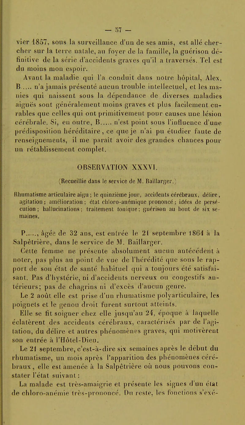— 37 - vier 1857, sous la surveillance d'uu de ses amis, est allé cher- cher sur la terre natale, au foyer de la famille, la guérison dé- finitive de la série d'accidents graves qu'il a traversés. Tel est du moins mon espoir. Avant la maladie qui l'a conduit daus notre hôpital, Alex. B n'a jamais présenté aucun trouble intellectuel, et les ma- nies qui naissent sous la dépendance de diverses maladies aiguës sont généralement moins graves et plus facilement cu- rables que celles qui ont primitivement pour causes une lésion cérébrale. Si, en outre, B n'est point sous l'influence d'une prédisposition héréditaire, ce que je n'ai pu étudier faute de renseignements, il me paraît avoir des grandes chances pour un rétablissement complet. OBSEBVATION XXXVI. (Recueillie dans le service de M. Baillarger. Rhumatisme articulaire aigu ; le quinzième jour, accidents cérébraux, délire, agitation ; amélioration ; état chloro-anémique prononcé ; idées de persé- cution ; hallucinations; traitement tonique; guérison au bout de six se- maines. P , âgée de 32 ans, est entrée le 21 septembre 1864 à la Salpêtrière, dans le service de M. Baillarger. Celte femme ne présente absolument aucun antécédent à noter, pas plus au point de vue de l'hérédité que sous le rap- port de son état de santé habituel qui a toujours été satisfai- sant. Pas d'hystérie, ni d'accidents nerveux ou congestifs an- térieurs; pas de chagrins ni d'excès d'aucun genre. Le 2 août elle est prise d'un rhumatisme polyarticulaire, les poignets et le genou droit furent surtout atteints. Elle se fit soigner chez elle jusqu'au 24, époque à laquelle éclatèrent des accidents cérébraux, caractérisés par de l'agi- tation, du délire et autres phénomènes graves, qui motivèrent son entrée à l'Hôtel-Dieu. Le 21 septembre, c'est-à-dire six semaines après le début du rhumatisme, un mois après l'apparition des phénomènes céré- braux, elle est amenée à la Salpêtrière où nous pouvons con- stater l'état suivant : La malade est très-amaigrie et présente les signes d'un état de chloro-anémie très-prononcé. Du reste, les fonctions s'exé-