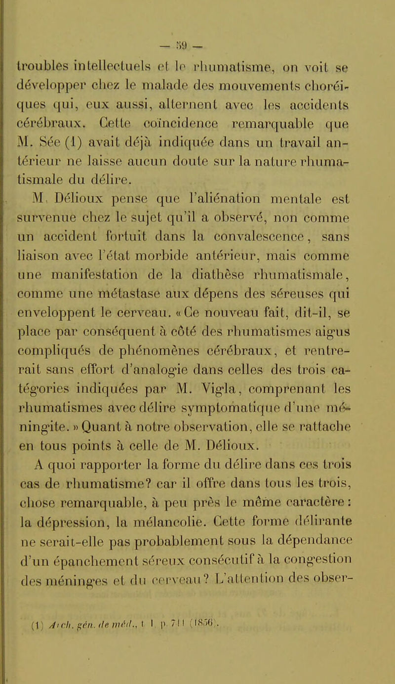 troubles intellectuels el le rhumatisme, on voit se développer chez le malade des mouvements choréi- ques (|ui, eux aussi, alternent avec les accidents cérébraux. Cette coïncidence remarquable que M, Sée (1) avait déjà indiquée dans un travail an- térieur ne laisse aucun cloute sur la nature rhuma- tismale du délire. M, Délioux pense que l'aliénation mentale est survenue chez le sujet qu'il a observé, non comme un accident fortuit dans la convalescence, sans liaison avec l'état morbide antérieur, mais comme une manifestation de la diathèse rhumatismale, comme une métastase aux dépens des séreuses qui enveloppent le cerveau. «Ce nouveau fait, dit-il, se place par conséquent à côté des rhumatismes aigus compliqués de phénomènes cérébraux, et rentre- rait sans effort d'analogie dans celles des trois ca- tégories indiquées par M. Vigla, comprenant les rhumatismes avec délire symptomatique d'une mé- ningite. » Quant à notre observation, elle se rattache en tous points à celle de M. Délioux. A quoi rapporter la forme du délire dans ces trois cas de rhumatisme? car il offre dans tous les trois, chose remarquable, à peu prés le même caractère : la dépression, la mélancolie. Cette forme délirante ne serait-elle pas probablement sous la dépendance d'un épajichement séreux consécutif à la cong-estion des méninges et du cerveau? L'attention des obser- (1) /tich. peu. île nuUt.. I I p ?!l ((,856).