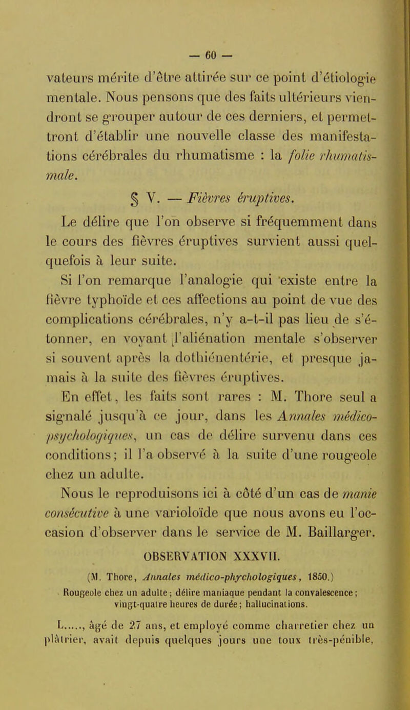 vateurs mérite d'être attirée sur ce point d'étiologie mentale. Nous pensons que des faits ultérieurs vien- dront se grouper autour de ces derniers, et permet* tront d'établir une nouvelle classe des manifesta- tions cérébrales du rhumatisme : la folie rhumatis- male. § V. — Fièvres éruptives. Le délire que l'on observe si fréquemment dans le cours des fièvres éruptives survient aussi quel- quefois à leur suite. Si l'on remarque l'analogue qui existe entre la fièvre typhoïde et ces affections au point de vue des complications cérébrales, n'y a-t-il pas lieu de s'é- tonner, en voyant ^'aliénation mentale s'observer si souvent après la dothiénentérie, et presque ja- mais à la suite des fièvres éruptives. En effel . les faits seul rares : M. Thore seul a signalé jusqu'à ce jour, dans les Annales médico- psychologiques, un oas de délire survenu dans ces conditions; il l'aobservé à la suite d'une rougeole chez un adulte. Nous le reproduisons ici à côté d'un cas de manie consécutive à une varioloïde que nous avons eu l'oc- casion d'observer clans le service de M. Baillarg'er. OBSERVATION XXXVII. (M. Thore, Annales médico-phychologiques, 1850.) Rougeole chez un adulte ; délire maniaque pendant la convalescence ; vingt-qualre heures de durée; hallucinations. L , âgé de 27 ans, et employé comme charretier chez un plâtrier, avait depuis quelques jours une toux dès-pénible,