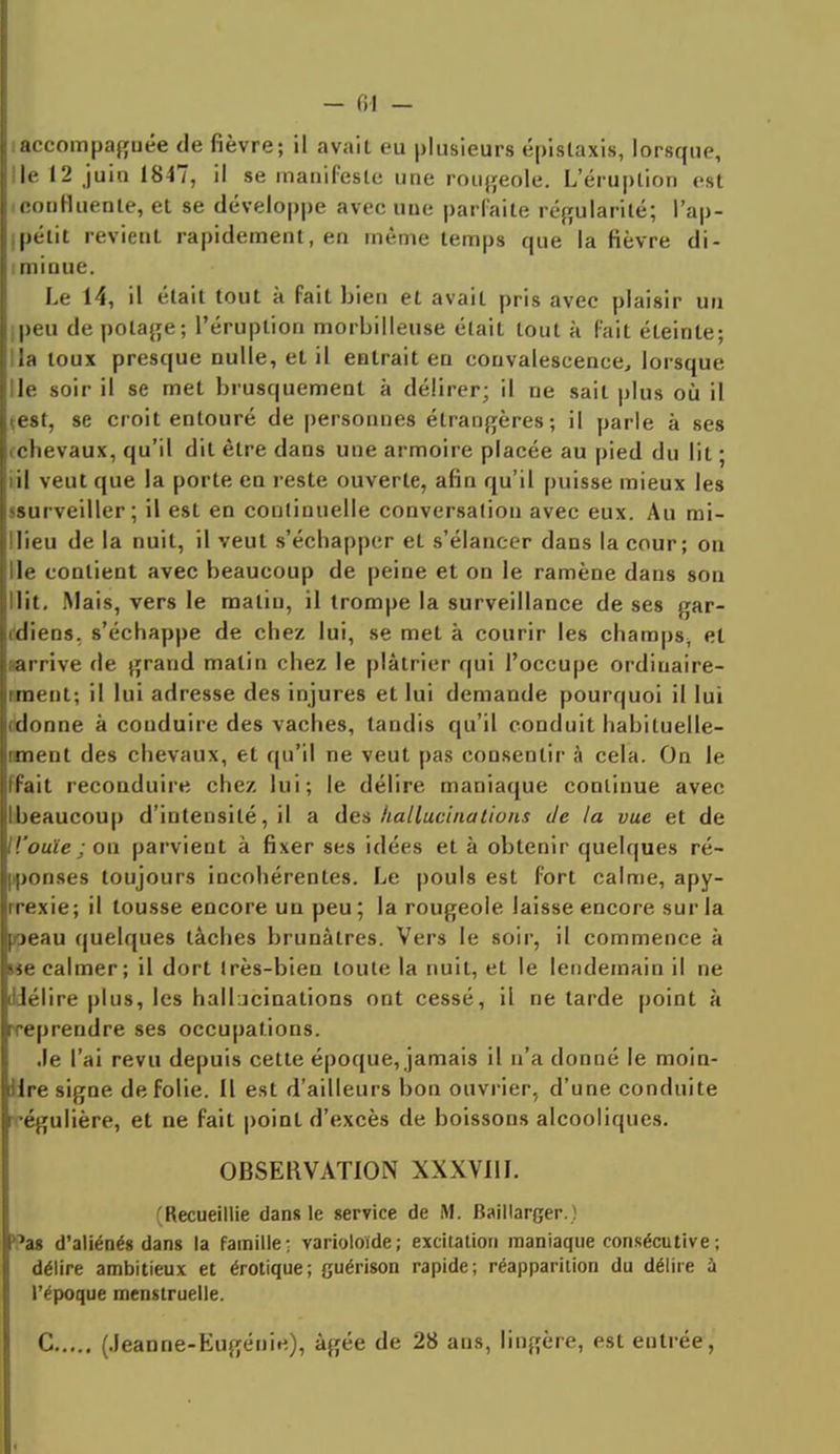 - fil - l'accompagnée de fièvre; il avait eu plusieurs épislaxis, lorsque, llle 12 juin 1847, il se manifeste une rougeole. L'éruption est l.couHuenle, et se développe avec uue parfaite régularité; l'ap- |(pélit revient rapidement, en même temps que la fièvre di- hininue. Le 14, il était tout à fait bien et avait pris avec plaisir un Lpeu de potage; l'éruption morbilleuse était tout à fait éteinte; Il la toux presque nulle, et il entrait en convalescence, lorsque Ile soir il se met brusquement à délirer; il ne sait plus où il çest, se croit entouré de personnes étrangères; il parle à ses ichevaux, qu'il dit être dans une armoire placée au pied du lit ; iil veut que la porte en reste ouverte, afin qu'il puisse mieux les ^surveiller ; il est en continuelle conversation avec eux. Au mi- llieu de la nuit, il veut s'échapper et s'élancer dans la cour; on Ile contient avec beaucoup de peine et on le ramène dans son Oit, Mais, vers le malin, il trompe la surveillance de ses gar- rdiens. s'échappe de chez lui, se met à courir les champs^ et sarrive de grand matin chez le plâtrier qui l'occupe ordiuaire- iment; il lui adresse des injures et lui demande pourquoi il lui (donne à conduire des vaches, tandis qu'il conduit habituelle- nment des chevaux, et qu'il ne veut pas consentir à cela. On le ffait reconduire chez lui; le délire maniaque continue avec Ibeaucoup d'intensité, il a des hallucinations de la vue et de H'ouïe ; on parvient à fixer ses idées et à obtenir quelques ré- ponses toujours incohérentes. Le pouls est fort calme, apy- rrexie; il tousse encore un peu; la rougeole laisse encore sur la peau quelques tâches brunâtres. Vers le soir, il commence à we calmer; il dort Irès-bien toute la nuit, et le lendemain il ne dlélire plus, les hallucinations ont cessé, il ne tarde point à rreprendre ses occupations. •le l'ai revu depuis cette époque, jamais il n'a donné le moin- dre signe de folie. Il est d'ailleurs bon ouvrier, d'une conduite •'égulière, et ne fait point d'excès de boissons alcooliques. OBSERVATION XXXV11I. (Recueillie dans le service de M. Baillarger.) °as d'aliénés dans la famille; varioloïde; excitation maniaque consécutive ; délire ambitieux et érotique; guérison rapide; réapparition du délire à l'époque menstruelle. C (Jeanne-Eugénie), âgée de 28 ans, lingère, est entrée,