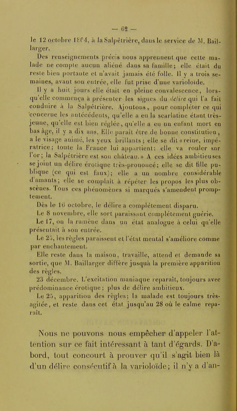le 12 octobre I8f4, à Ia3alpêtrière,dau8 le service de M. liaiI- larger. Des renseignements précis nous apprennent que cette ma- lade ne compte aucun aliéné dans sa famille ; elle était du reste bien portaute et n'avait jamais été folle. H y a trois se- maines, avant sou entrée, elle fut prise d'une varioloide. Il y a huit juins elle était en pleine convalescence, lors- qu'elle commença à présenter les signes du délire qui l'a fait conduire a la Salpèlrière. Ajoutons, pour compléter ce qui 'concerne, les antécédents, qu'elle a eu la scarlatine étant très- jeune, qu'elle est bien réglée, qu'elle a eu un enfant mort en bas âge, il y a dix ans. Elle parait être de bonne constitution, a le visage animé, les yeux brillants; elle se dit «reine, impé- ratrice; toute la France lui appartient: elle va rouler snr l'or; la Salpèlrière est sou château.» A ces idées ambitieuses se joint un délire érolique t: ès-pronoucé; elle se dit tille pu- blique (ce qui est faux ; elle a un nombre considérable damants; elle se complaît à répéter les propos les plus ob- scènes. Tous ces phénomènes si marqués s'amendeut promp- lement. Dès le lii octobre, le délire a complètement disparu. Le 8 novembre, elle sort paraissant complètement guérie. Le 17, ou la ramène dans un état analogue à celui qu'elle présentait à son entrée. Le 2-j, les règles paraissent et l'état mental s'améliore comme par enchantement. Elle reste daus la maison, travaille, attend et demande sa sortie, que M. Baillarger diffère jusquà la première apparition des règles. 23 décembre. L'excitation maniaque reparaît, toujours avec prédominance érolique; plus de délire ambitieux. Le2f>, apparition des règles; la malade est toujours très- agitée, et reste dans cet étal jusqu'au 28 où le calme répa- ra il. Nous ne pouvons nous empêcher d'appeler l'at- tention sur ce fait intéressant à tant d'égards. D'a- bord, tout concourt à prouver qu'il s'agit bien là d'un délire consécutif s la varioloïde; il n'y a d'an-