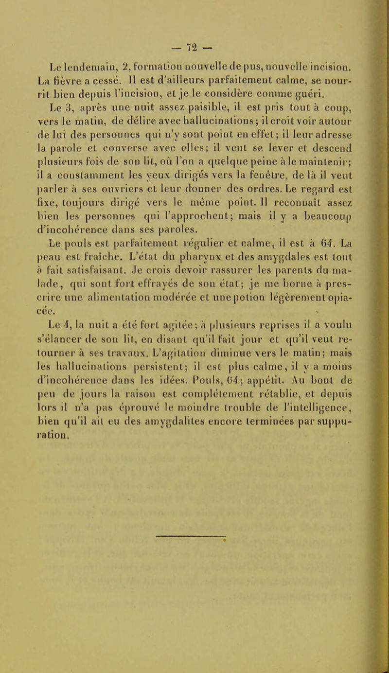 Le lendemain, 2, Formation nouvelle de pus, nouvelle incision. La fièvre a cessé. Il est d'ailleurs parfaitement calme, se nour- rit bien depuis l'incision, et je le considère comme guéri. Le 3, après une nuit assez paisible, il est pris tout à coup, vers le malin, de délire avec hallucinations; il croit voir autour de lui des personnes qui n'y sont point en effet; il leur adresse la parole et converse avec elles; il veut se lever et descend plusieurs fois de son lit, où l'on a quelque peine aie maintenir; il a constamment les yeux dirigés vers la fenêtre, de là il veut parler à ses ouvriers et leur donner des ordres. Le regard est fixe, toujours dirigé vers le même point. 11 reconnaît assez bien les personnes qui l'approchent; mais il y a beaucoup d'incohérence dans ses paroles. Le pouls est parfaitement régulier et calme, il est à 64. La peau est fraîche. L'état du pharynx et des amygdales est tout à fait satisfaisant. Je crois devoir rassurer les parents du ma- lade, qui sont fort effrayés de son état; je me borne à pres- crire une alimentation modérée et une potion légèrement opia- cée. Le 4, la nuit a été fort agitée; à plusieurs reprises il a voulu s'élancer de sou lit, en disant qu'il fait jour et qu'il veut re- tourner à ses travaux. L'agitation diminue vers le matin; mais les hallucinations persistent; il csi plus calme, il y a moins d'incohérence dans les idées. Pouls, 04; appétit. Au bout de peu de jours la raison est complètement rétablie, et depuis lors il n'a pas ('prouvé le moindre trouble de l'intelligence, bien qu'il ail eu des amygdalites encore terminées par suppu- ration.