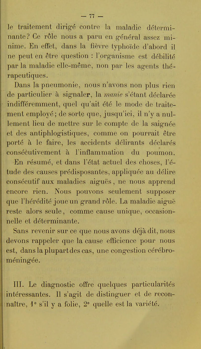 le traitement dirigé contre la maladie détermi- nante? Ce rôle nous a paru en général assez mi- nime. En effet, dans la fièvre typhoïde d'abord il ne peut en être question : l'organisme est débilité par la maladie elle-même, non par les agents thé- rapeutiques. Dans la pneumonie, nous n'avons non plus rien de particulier à signaler, la manie s'étant déclarée indifféremment, quel qu'ait été le mode de traite- ment employé; de sorte que, jusqu'ici, il n'y a nul- lement lieu de mettre sur le compte de la saignée et des antiphlogistiques, comme on pourrait être porté à le faire, les accidents délirants déclarés conséèutivement à l'inflammation du poumon. En résumé, et dans l'état actuel des choses, l'é- tude des causes prédisposantes, appliquée au délire consécutif aux maladies aiguës, ne nous apprend encore rien. Nous pouvons seulement supposer que l'hérédité joue un grand rôle. La maladie aiguë reste alors seule, comme cause unique, occasion- nelle et déterminante. Sans revenir sur ce que nous avons déjà dit, nous devons rappeler que la cause efficience pour nous est, dans la plupart des cas, une congestion cérébro- méningée. III. Le diagnostic offre quelques particularités intéressantes. Il s'agit de distinguer et de recon- naître, \0 s'il y a folie, 2° quelle est la variété.