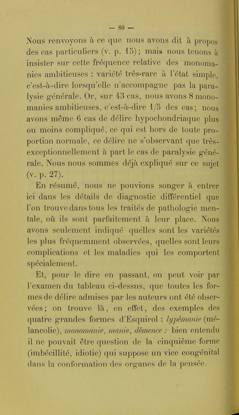 Nous renvoyons à ce que nous avons dil à propos des cas particuliers (v. p. 15); mais nous tenons à insister sur celle fréquence relative des monoma- nies ambitieuses : variété très-rare à l'état simple, c'est-à-dire lorsqu'elle n'accompagne pas la para- lysie générale. Or, sur 43 cas, nous avons 8 mono- manies ambitieuses, c'est-à-dire 1/5 des cas; nous avons même 6 cas de délire bypocbondriaquc plus ou moins compliqué, ce qui est bors de toute pro- portion normale, ce délire ne s'observant que très- exceptionnellemenl à part le cas de paralysie géné- rale. Nous nous sommes déjà expliqué sur ce sujet (v.p.27). ■ En résumé, nous ne pouvions songer à entrer ici dans les détails de diagnostic différentiel que l'on trouve dans tous les traités de palbologie men- tale, où ils sonl parfaitement à leur place. Nous avons seulemenl indiqué quelles sont les variétés les pins fréquemment observées, quelles sont leurs complications el 1rs maladies qui les comportent spécialement. Et, pour le dire en passant, on peut voir par l'examen du tableau ci-dessus, que toutes les for- mes de délire admises par les auteurs ont été obser- vées; on trouve là, on effet, des exemples des quatre gTandes formes d'Esquirol : lypêmânie (mé- lancolie), monomanie, manie, démence : bien entendu il ne pouvait être question de la cinquième forme (imbécillité, idiotie) qui suppose un vice congénital dans la conformation dés organes de la pensée.