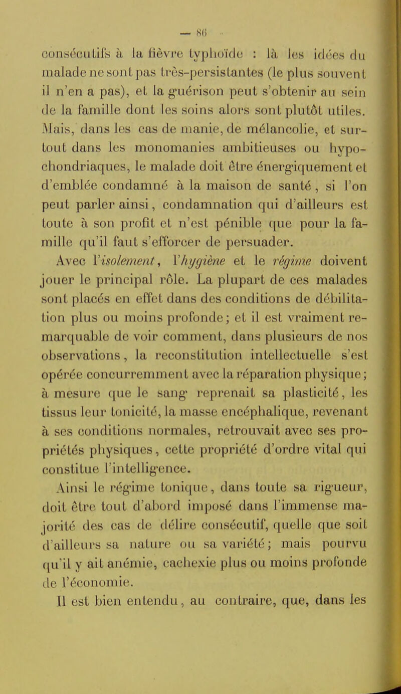 — 80 - consécutifs à la fièvre typhoïde : Là 1rs Idées du malade ne sont pas très-persistantes (le plus souvenl il n'en a pas), eL la guérison peut s'obtenir au sein de la famille dont les soins alors sont plutôt utiles. .Mais, dans les cas de manie, de mélancolie, et sur- tout dans les monomanies ambitieuses ou hypo- condriaques, le malade doit être énergiquement et d'emblée condamné à la maison de santé, si l'on peut parler ainsi, condamnation qui d'ailleurs est toute à son profit et n'est pénible que pour la fa- mille qu'il faut s'efforcer de persuader. Avec Y isolement, Y hygiène et le régime doivent jouer le principal rôle. La plupart de ces malades sont placés en effel dans des conditions de débilita- tion plus ou moins profonde; et il est vraiment re- marquable de voir comment, dans plusieurs de nos observations, la reconstitution intellectuelle s'est opérée concurremment avec la réparation physique ; à mesure que le sang' reprenait sa plasticité, les tissus leur tonicité, la masse encéphalique, revenanl à ses conditions normales, retrouvait avec ses pro- priétés physiques, cette propriété d'ordre vital qui constitue l'intelligence* Ainsi le régime tonique, dans toute sa rigueur, doit être tout d'abord imposé dans l'immense ma- jorité des cas de délire consécutif, quelle que soit d'ailleurs sa nature ou sa variété; mais pourvu qu'il y a^ anémie* cachexie plus ou moins profonde de L'économie. Il est bien entendu, au contraire, que, dans les